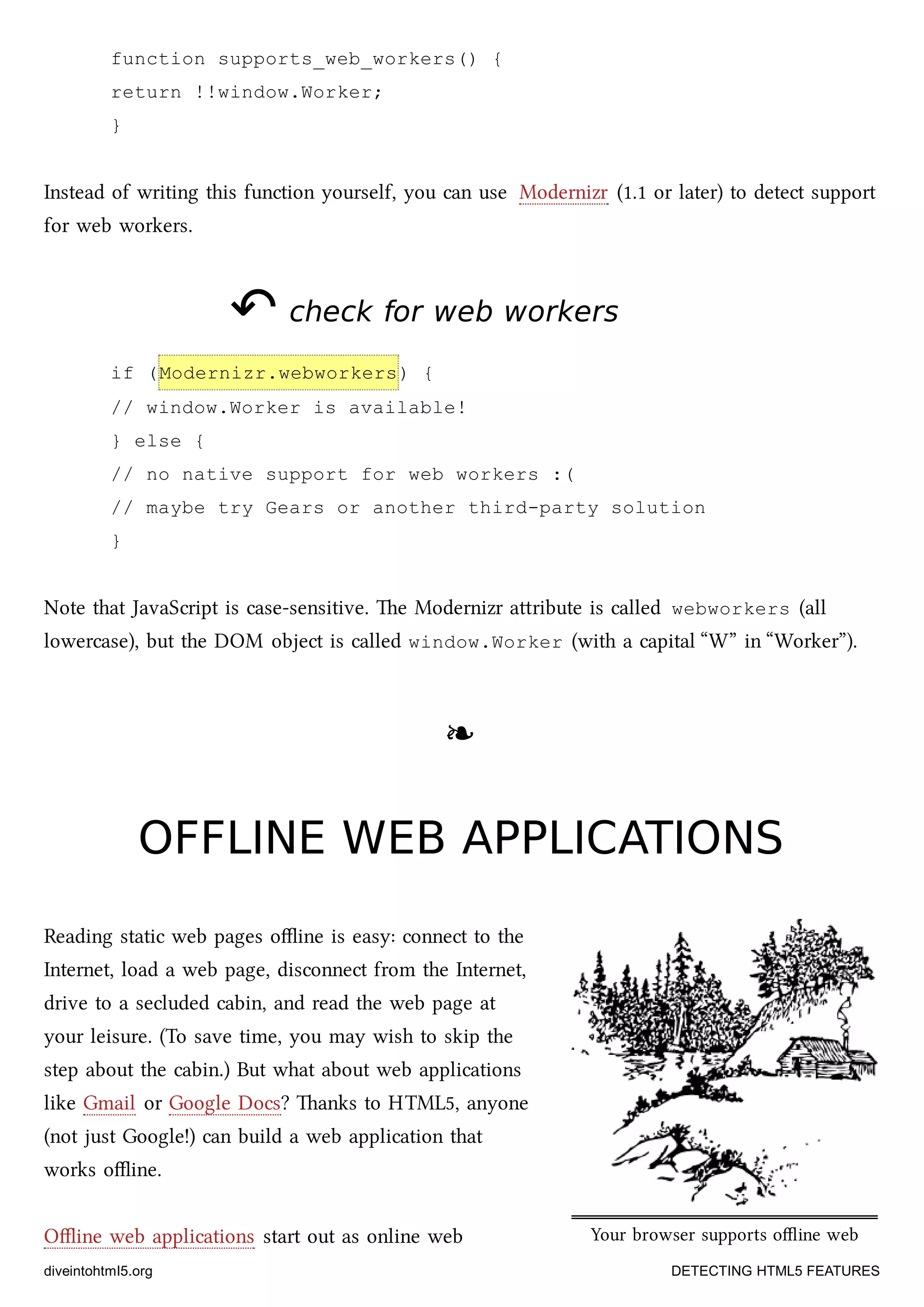 Your browser supports oﬄine web
applications.
function supports_web_workers() {
return !!window.Worker;
}
Instead of writing this function yourself, you can use Modernizr (1.1 or later) to detect support
for web workers.
↶↶ check for web workerscheck for web workers
if (Modernizr.webworkers) {
// window.Worker is available!
} else {
// no native support for web workers :(
// maybe try Gears or another third-party solution
}
Note that JavaScript is case-sensitive. e Modernizr aribute is called webworkers (all
lowercase), but the DOM object is called window.Worker (with a capital “W” in “Worker”).
❧❧
OFFLINE WEB APPLICATIONSOFFLINE WEB APPLICATIONS
Reading static web pages oﬄine is easy: connect to the
Internet, load a web page, disconnect from the Internet,
drive to a secluded cabin, and read the web page at
your leisure. (To save time, you may wish to skip the
step about the cabin.) But what about web applications
like Gmail or Google Docs? anks to HTML5, anyone
(not just Google!) can build a web application that
works oﬄine.
Oﬄine web applications start out as online web
diveintohtml5.org DETECTING HTML5 FEATURES
 