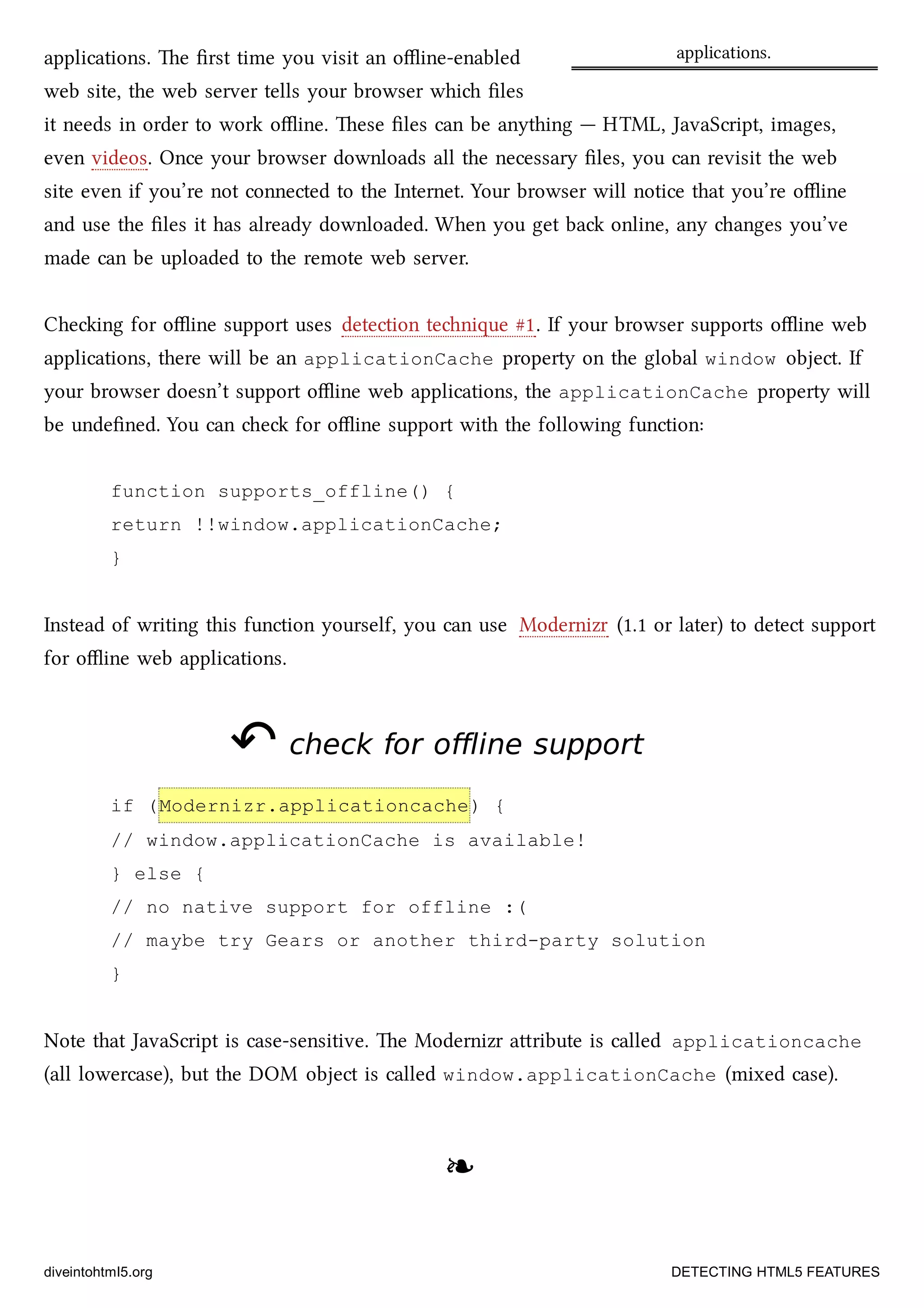 applications.applications. e ﬁrst time you visit an oﬄine-enabled
web site, the web server tells your browser whi ﬁles
it needs in order to work oﬄine. ese ﬁles can be anything — HTML, JavaScript, images,
even videos. Once your browser downloads all the necessary ﬁles, you can revisit the web
site even if you’re not connected to the Internet. Your browser will notice that you’re oﬄine
and use the ﬁles it has already downloaded. When you get ba online, any anges you’ve
made can be uploaded to the remote web server.
Cheing for oﬄine support uses detection tenique #1. If your browser supports oﬄine web
applications, there will be an applicationCache property on the global window object. If
your browser doesn’t support oﬄine web applications, the applicationCache property will
be undeﬁned. You can e for oﬄine support with the following function:
function supports_offline() {
return !!window.applicationCache;
}
Instead of writing this function yourself, you can use Modernizr (1.1 or later) to detect support
for oﬄine web applications.
↶↶ check for offline supportcheck for offline support
if (Modernizr.applicationcache) {
// window.applicationCache is available!
} else {
// no native support for offline :(
// maybe try Gears or another third-party solution
}
Note that JavaScript is case-sensitive. e Modernizr aribute is called applicationcache
(all lowercase), but the DOM object is called window.applicationCache (mixed case).
❧❧
diveintohtml5.org DETECTING HTML5 FEATURES
 