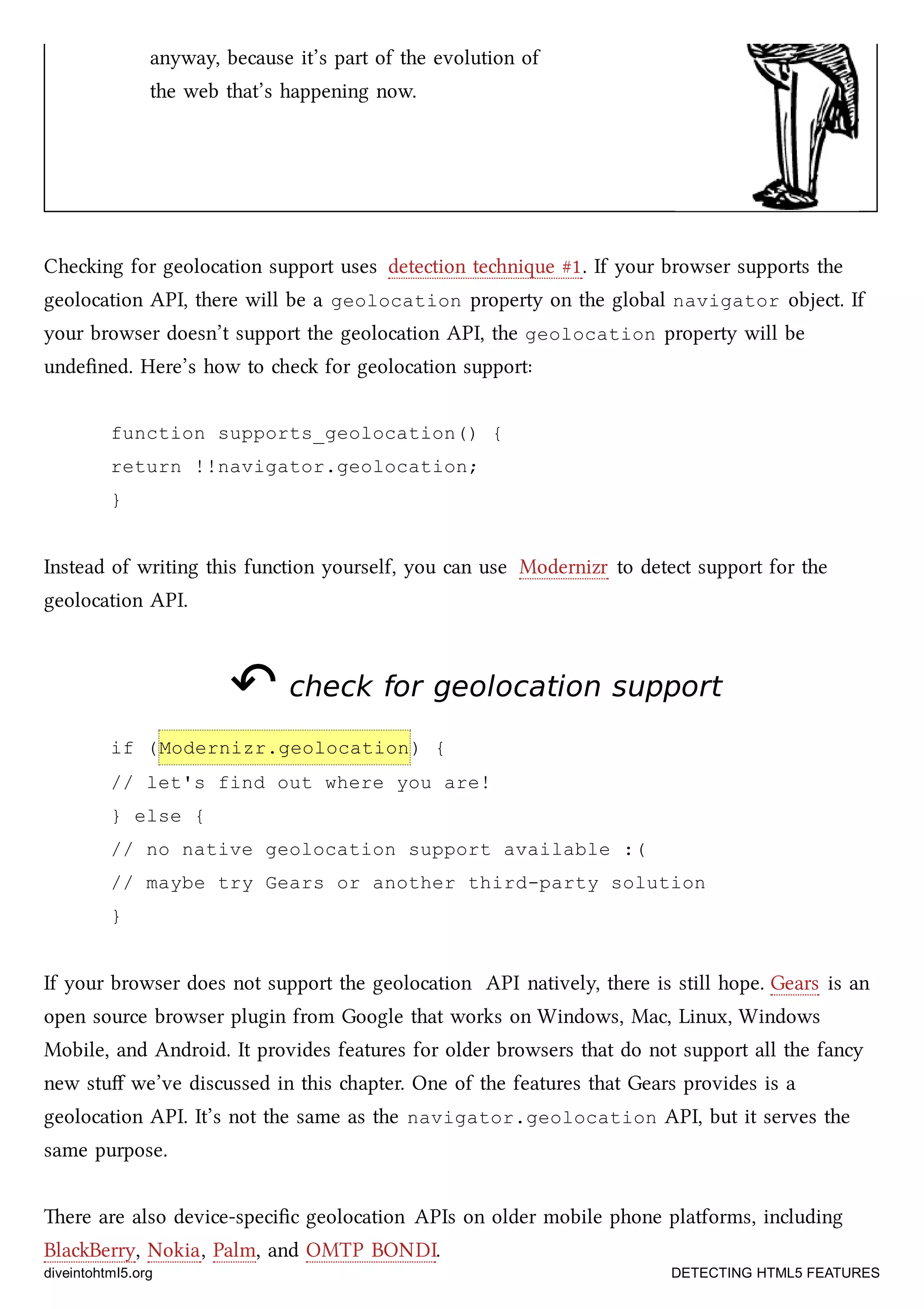 anyway, because it’s part of the evolution of
the web that’s happening now.
Cheing for geolocation support uses detection tenique #1. If your browser supports the
geolocation API, there will be a geolocation property on the global navigator object. If
your browser doesn’t support the geolocation API, the geolocation property will be
undeﬁned. Here’s how to e for geolocation support:
function supports_geolocation() {
return !!navigator.geolocation;
}
Instead of writing this function yourself, you can use Modernizr to detect support for the
geolocation API.
↶↶ check for geolocation supportcheck for geolocation support
if (Modernizr.geolocation) {
// let's find out where you are!
} else {
// no native geolocation support available :(
// maybe try Gears or another third-party solution
}
If your browser does not support the geolocation API natively, there is still hope. Gears is an
open source browser plugin from Google that works on Windows, Mac, Linux, Windows
Mobile, and Android. It provides features for older browsers that do not support all the fancy
new stuﬀ we’ve discussed in this apter. One of the features that Gears provides is a
geolocation API. It’s not the same as the navigator.geolocation API, but it serves the
same purpose.
ere are also device-speciﬁc geolocation APIs on older mobile phone platforms, including
BlaBerry, Nokia, Palm, and OMTP BONDI.
diveintohtml5.org DETECTING HTML5 FEATURES
 