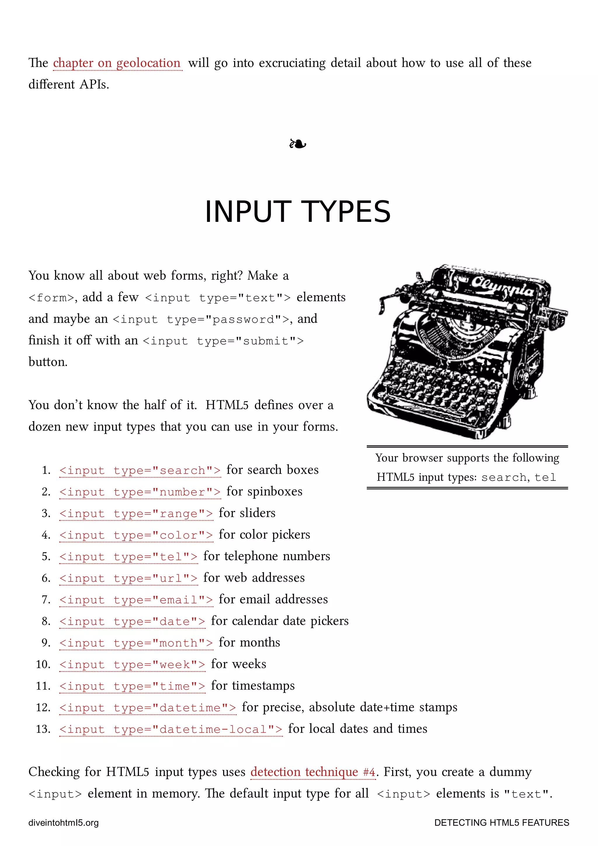 Your browser supports the following
HTML5 input types: search, tel
e apter on geolocation will go into excruciating detail about how to use all of these
diﬀerent APIs.
❧❧
INPUT TYPESINPUT TYPES
You know all about web forms, right? Make a
<form>, add a few <input type="text"> elements
and maybe an <input type="password">, and
ﬁnish it oﬀ with an <input type="submit">
buon.
You don’t know the half of it. HTML5 deﬁnes over a
dozen new input types that you can use in your forms.
1. <input type="search"> for sear boxes
2. <input type="number"> for spinboxes
3. <input type="range"> for sliders
4. <input type="color"> for color piers
5. <input type="tel"> for telephone numbers
6. <input type="url"> for web addresses
7. <input type="email"> for email addresses
8. <input type="date"> for calendar date piers
9. <input type="month"> for months
10. <input type="week"> for weeks
11. <input type="time"> for timestamps
12. <input type="datetime"> for precise, absolute date+time stamps
13. <input type="datetime-local"> for local dates and times
Cheing for HTML5 input types uses detection tenique #4. First, you create a dummy
<input> element in memory. e default input type for all <input> elements is "text".
diveintohtml5.org DETECTING HTML5 FEATURES
 