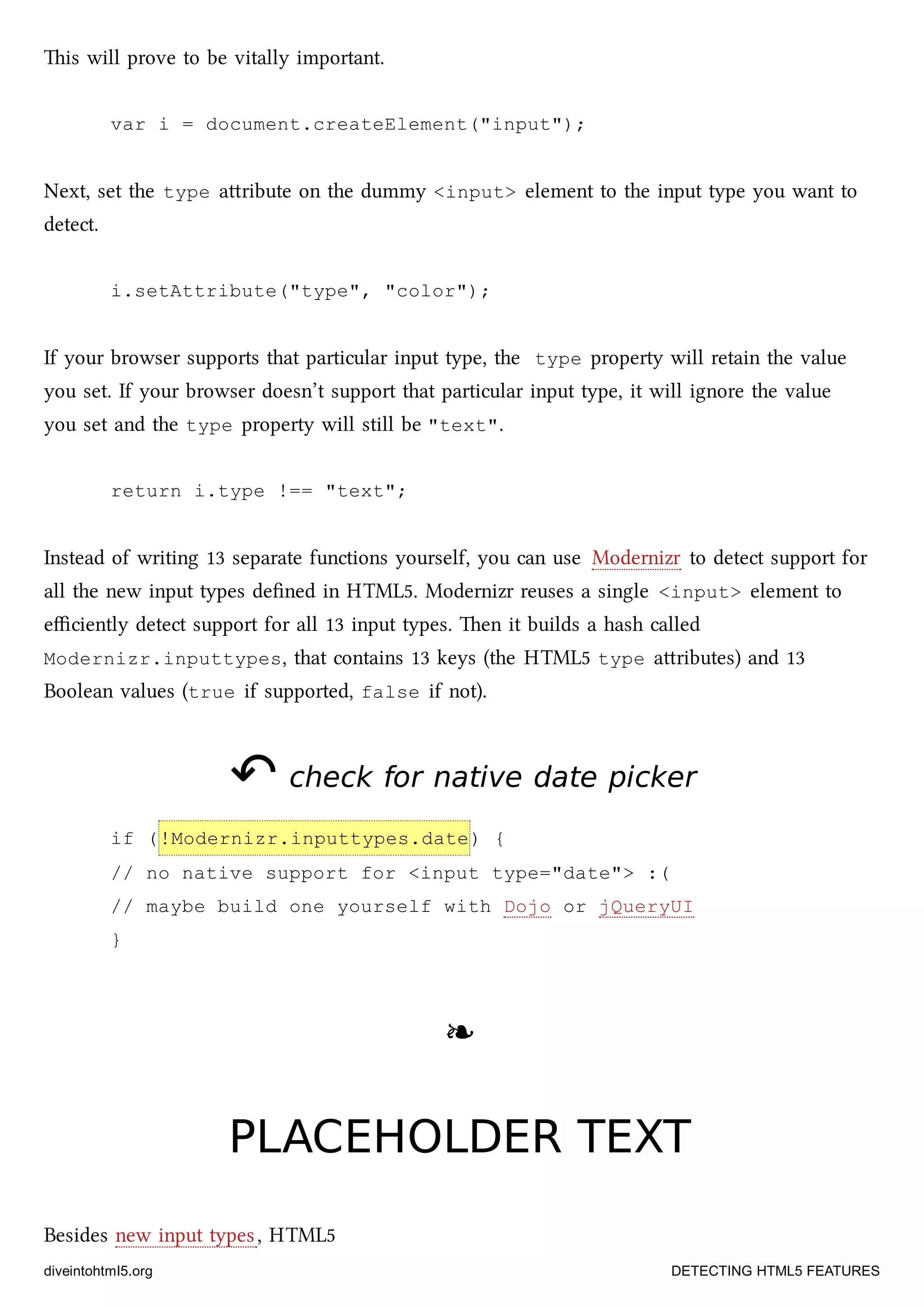 is will prove to be vitally important.
var i = document.createElement("input");
Next, set the type aribute on the dummy <input> element to the input type you want to
detect.
i.setAttribute("type", "color");
If your browser supports that particular input type, the type property will retain the value
you set. If your browser doesn’t support that particular input type, it will ignore the value
you set and the type property will still be "text".
return i.type !== "text";
Instead of writing 13 separate functions yourself, you can use Modernizr to detect support for
all the new input types deﬁned in HTML5. Modernizr reuses a single <input> element to
eﬃciently detect support for all 13 input types. en it builds a hash called
Modernizr.inputtypes, that contains 13 keys (the HTML5 type aributes) and 13
Boolean values (true if supported, false if not).
↶↶ check for native date pickercheck for native date picker
if (!Modernizr.inputtypes.date) {
// no native support for <input type="date"> :(
// maybe build one yourself with Dojo or jQueryUI
}
❧❧
PLACEHOLDER TEXTPLACEHOLDER TEXT
Besides new input types, HTML5
diveintohtml5.org DETECTING HTML5 FEATURES
 