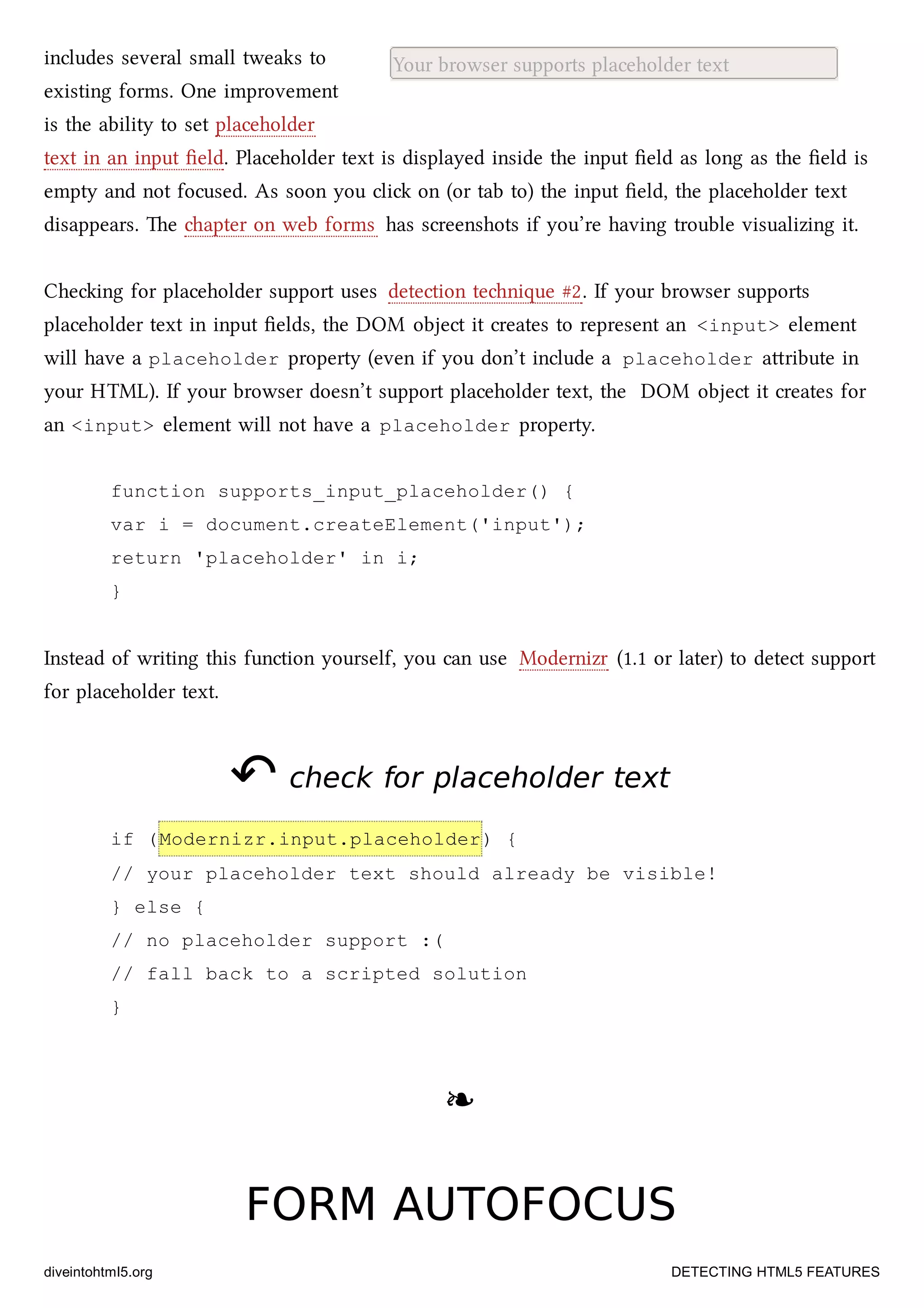 Your browser supports placeholder textincludes several small tweaks to
existing forms. One improvement
is the ability to set placeholder
text in an input ﬁeld. Placeholder text is displayed inside the input ﬁeld as long as the ﬁeld is
empty and not focused. As soon you cli on (or tab to) the input ﬁeld, the placeholder text
disappears. e apter on web forms has screenshots if you’re having trouble visualizing it.
Cheing for placeholder support uses detection tenique #2. If your browser supports
placeholder text in input ﬁelds, the DOM object it creates to represent an <input> element
will have a placeholder property (even if you don’t include a placeholder aribute in
your HTML). If your browser doesn’t support placeholder text, the DOM object it creates for
an <input> element will not have a placeholder property.
function supports_input_placeholder() {
var i = document.createElement('input');
return 'placeholder' in i;
}
Instead of writing this function yourself, you can use Modernizr (1.1 or later) to detect support
for placeholder text.
↶↶ check for placeholder textcheck for placeholder text
if (Modernizr.input.placeholder) {
// your placeholder text should already be visible!
} else {
// no placeholder support :(
// fall back to a scripted solution
}
❧❧
FORM AUTOFOCUSFORM AUTOFOCUS
diveintohtml5.org DETECTING HTML5 FEATURES
 