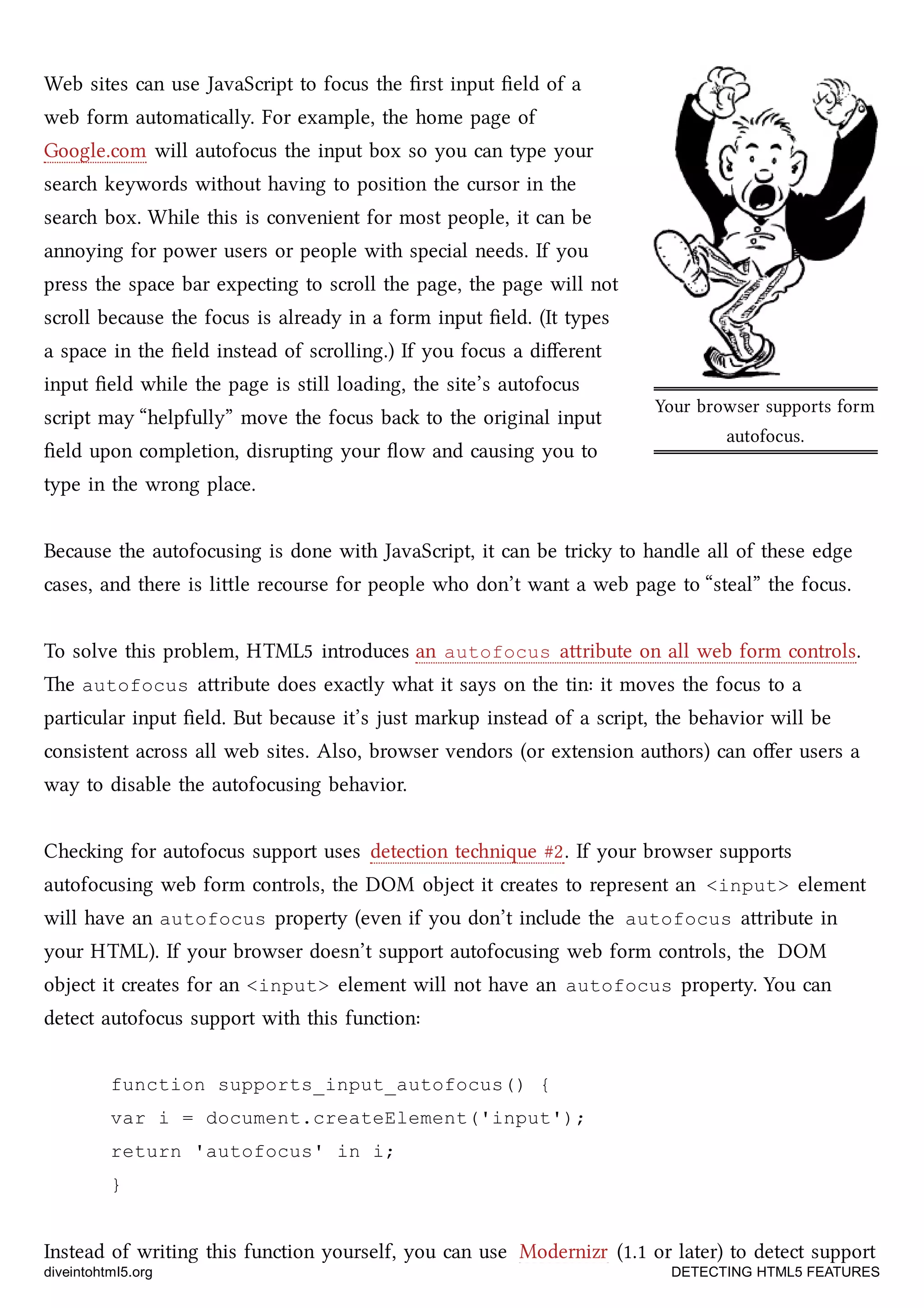 Your browser supports form
autofocus.
Web sites can use JavaScript to focus the ﬁrst input ﬁeld of a
web form automatically. For example, the home page of
Google.com will autofocus the input box so you can type your
sear keywords without having to position the cursor in the
sear box. While this is convenient for most people, it can be
annoying for power users or people with special needs. If you
press the space bar expecting to scroll the page, the page will not
scroll because the focus is already in a form input ﬁeld. (It types
a space in the ﬁeld instead of scrolling.) If you focus a diﬀerent
input ﬁeld while the page is still loading, the site’s autofocus
script may “helpfully” move the focus ba to the original input
ﬁeld upon completion, disrupting your ﬂow and causing you to
type in the wrong place.
Because the autofocusing is done with JavaScript, it can be triy to handle all of these edge
cases, and there is lile recourse for people who don’t want a web page to “steal” the focus.
To solve this problem, HTML5 introduces an autofocus aribute on all web form controls.
e autofocus aribute does exactly what it says on the tin: it moves the focus to a
particular input ﬁeld. But because it’s just markup instead of a script, the behavior will be
consistent across all web sites. Also, browser vendors (or extension authors) can oﬀer users a
way to disable the autofocusing behavior.
Cheing for autofocus support uses detection tenique #2. If your browser supports
autofocusing web form controls, the DOM object it creates to represent an <input> element
will have an autofocus property (even if you don’t include the autofocus aribute in
your HTML). If your browser doesn’t support autofocusing web form controls, the DOM
object it creates for an <input> element will not have an autofocus property. You can
detect autofocus support with this function:
function supports_input_autofocus() {
var i = document.createElement('input');
return 'autofocus' in i;
}
Instead of writing this function yourself, you can use Modernizr (1.1 or later) to detect support
diveintohtml5.org DETECTING HTML5 FEATURES
 