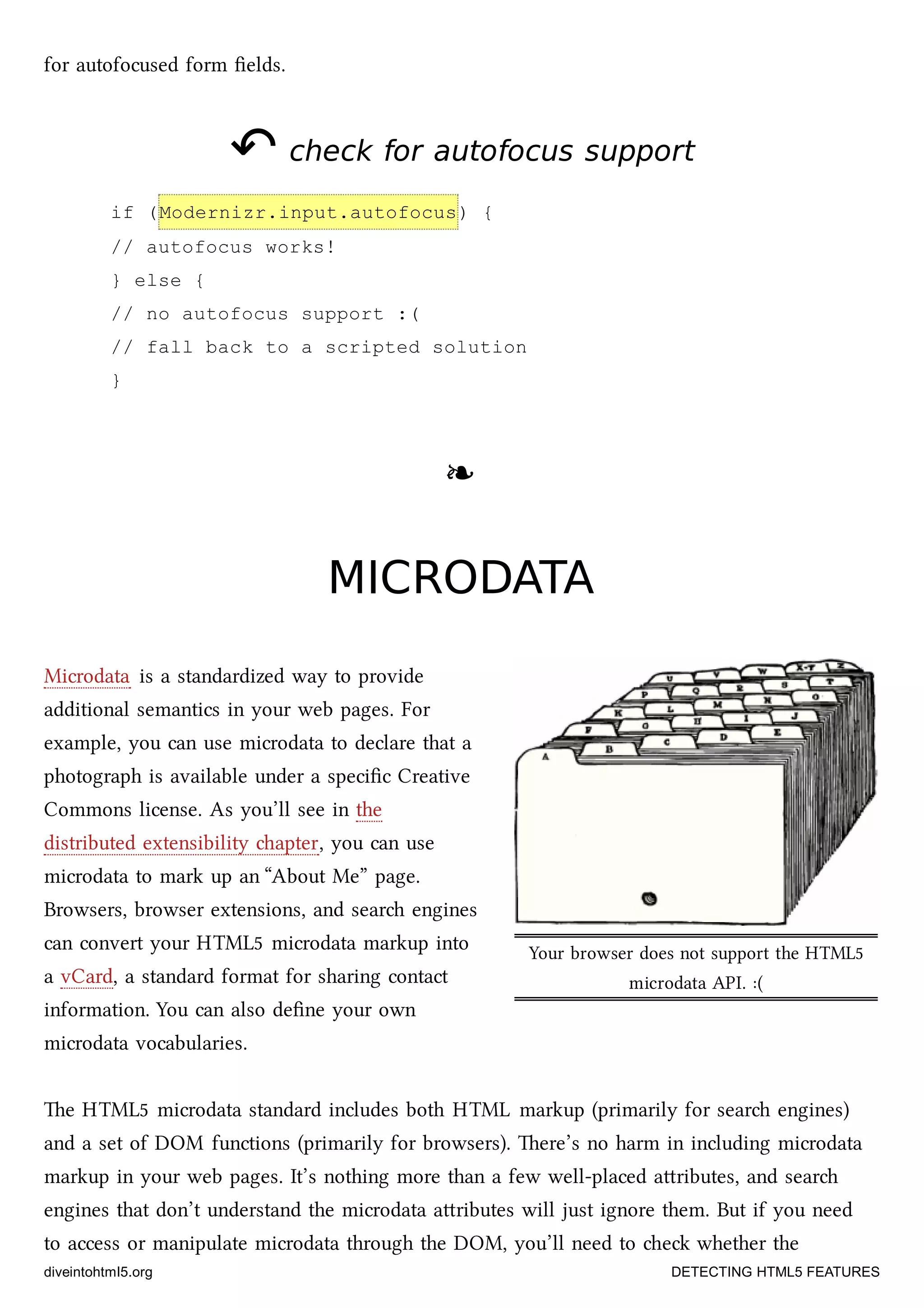 Your browser does not support the HTML5
microdata API. :(
for autofocused form ﬁelds.
↶↶ check for autofocus supportcheck for autofocus support
if (Modernizr.input.autofocus) {
// autofocus works!
} else {
// no autofocus support :(
// fall back to a scripted solution
}
❧❧
MICRODATAMICRODATA
Microdata is a standardized way to provide
additional semantics in your web pages. For
example, you can use microdata to declare that a
photograph is available under a speciﬁc Creative
Commons license. As you’ll see in the
distributed extensibility apter, you can use
microdata to mark up an “About Me” page.
Browsers, browser extensions, and sear engines
can convert your HTML5 microdata markup into
a vCard, a standard format for sharing contact
information. You can also deﬁne your own
microdata vocabularies.
e HTML5 microdata standard includes both HTML markup (primarily for sear engines)
and a set of DOM functions (primarily for browsers). ere’s no harm in including microdata
markup in your web pages. It’s nothing more than a few well-placed aributes, and sear
engines that don’t understand the microdata aributes will just ignore them. But if you need
to access or manipulate microdata through the DOM, you’ll need to e whether the
diveintohtml5.org DETECTING HTML5 FEATURES
 