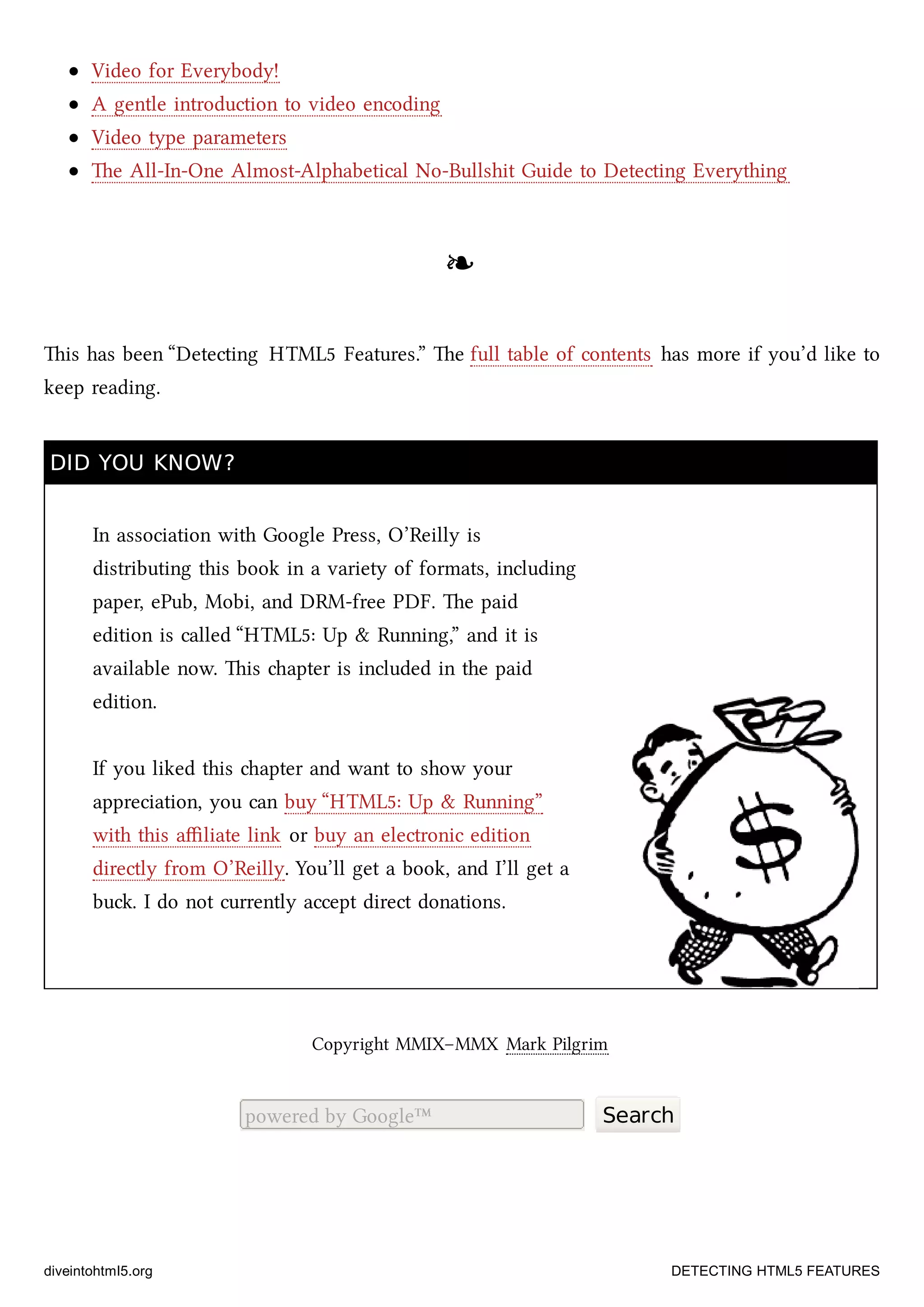 Video for Everybody!
A gentle introduction to video encoding
Video type parameters
e All-In-One Almost-Alphabetical No-Bullshit Guide to Detecting Everything
❧❧
is has been “Detecting HTML5 Features.” e full table of contents has more if you’d like to
keep reading.
DID YOU KNOW?DID YOU KNOW?
In association with Google Press, O’Reilly is
distributing this book in a variety of formats, including
paper, ePub, Mobi, and DRM-free PDF. e paid
edition is called “HTML5: Up & Running,” and it is
available now. is apter is included in the paid
edition.
If you liked this apter and want to show your
appreciation, you can buy “HTML5: Up & Running”
with this aﬃliate link or buy an electronic edition
directly from O’Reilly. You’ll get a book, and I’ll get a
bu. I do not currently accept direct donations.
Copyright MMIX–MMX Mark Pilgrim
powered by Google™ Search
diveintohtml5.org DETECTING HTML5 FEATURES
 