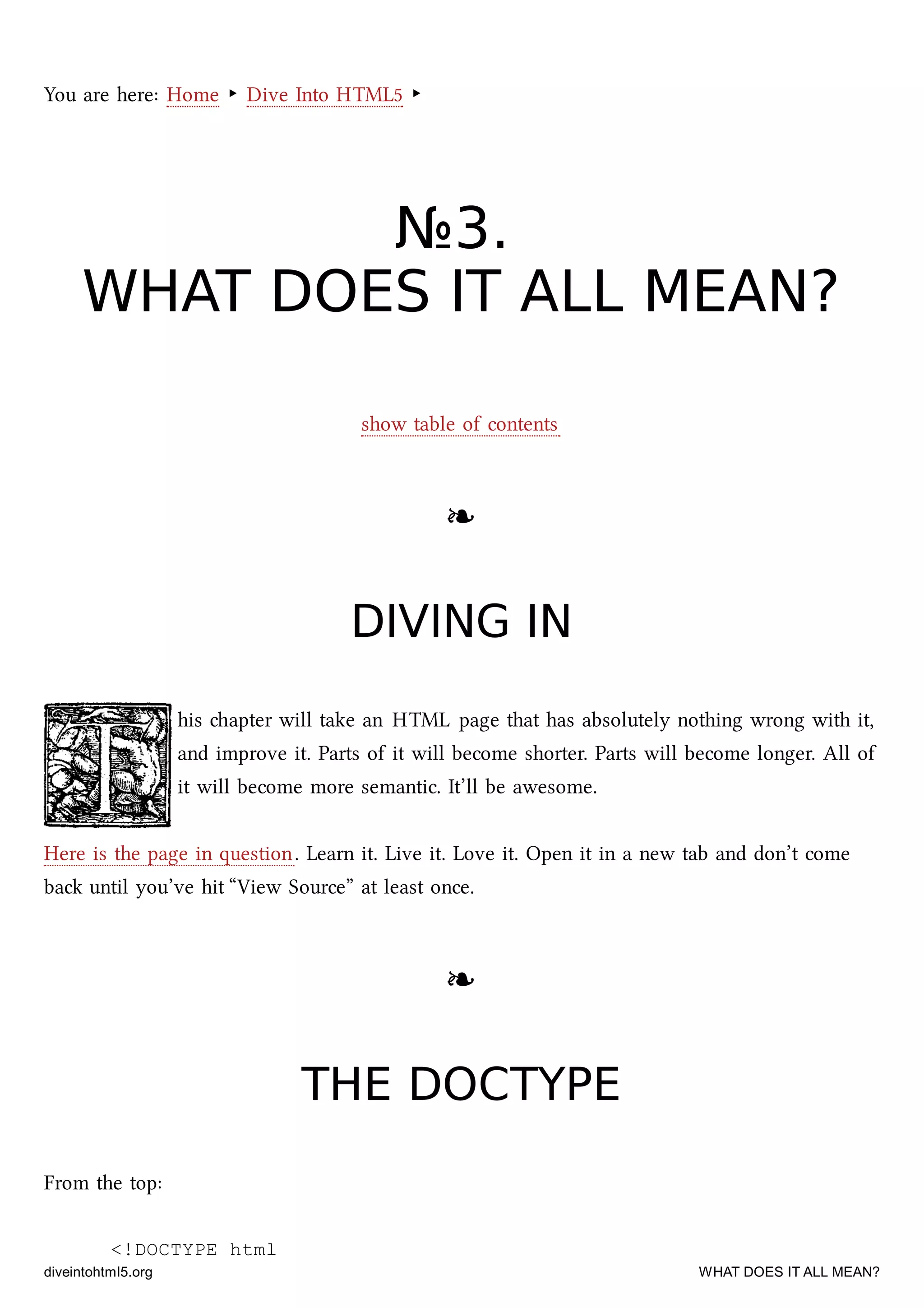 You are here: Home ‣ Dive Into HTML5 ‣
№№33..
WHAT DOES IT ALL MEAN?WHAT DOES IT ALL MEAN?
show table of contents
❧❧
DIVING INDIVING IN
his apter will take an HTML page that has absolutely nothing wrong with it,
and improve it. Parts of it will become shorter. Parts will become longer. All of
it will become more semantic. It’ll be awesome.
Here is the page in question. Learn it. Live it. Love it. Open it in a new tab and don’t come
ba until you’ve hit “View Source” at least once.
❧❧
THE DOCTYPETHE DOCTYPE
From the top:
<!DOCTYPE html
diveintohtml5.org WHAT DOES IT ALL MEAN?
 