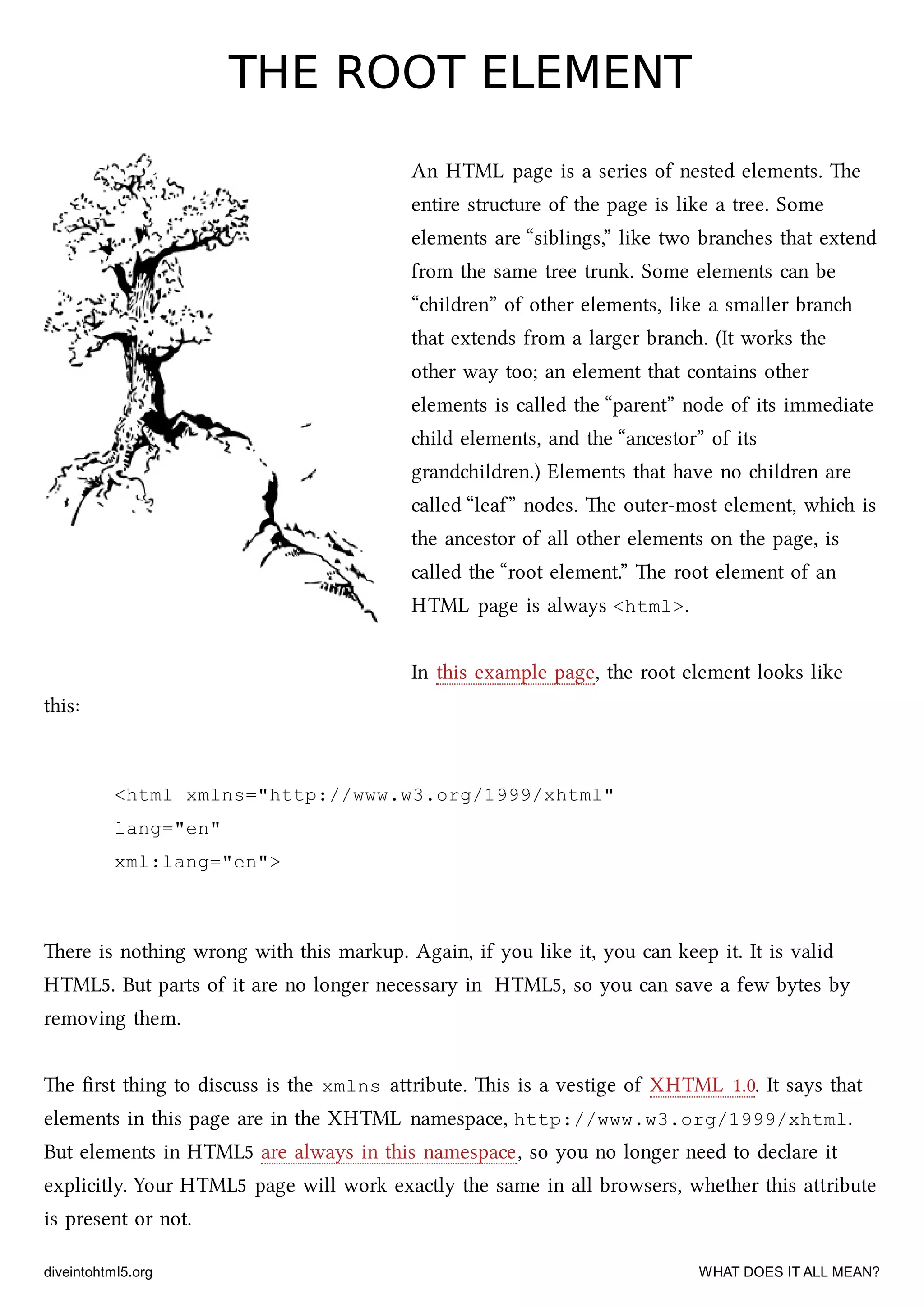 THE ROOT ELEMENTTHE ROOT ELEMENT
An HTML page is a series of nested elements. e
entire structure of the page is like a tree. Some
elements are “siblings,” like two branes that extend
from the same tree trunk. Some elements can be
“ildren” of other elements, like a smaller bran
that extends from a larger bran. (It works the
other way too; an element that contains other
elements is called the “parent” node of its immediate
ild elements, and the “ancestor” of its
grandildren.) Elements that have no ildren are
called “leaf” nodes. e outer-most element, whi is
the ancestor of all other elements on the page, is
called the “root element.” e root element of an
HTML page is always <html>.
In this example page, the root element looks like
this:
<html xmlns="http://www.w3.org/1999/xhtml"
lang="en"
xml:lang="en">
ere is nothing wrong with this markup. Again, if you like it, you can keep it. It is valid
HTML5. But parts of it are no longer necessary in HTML5, so you can save a few bytes by
removing them.
e ﬁrst thing to discuss is the xmlns aribute. is is a vestige of XHTML 1.0. It says that
elements in this page are in the XHTML namespace, http://www.w3.org/1999/xhtml.
But elements in HTML5 are always in this namespace, so you no longer need to declare it
explicitly. Your HTML5 page will work exactly the same in all browsers, whether this aribute
is present or not.
diveintohtml5.org WHAT DOES IT ALL MEAN?
 