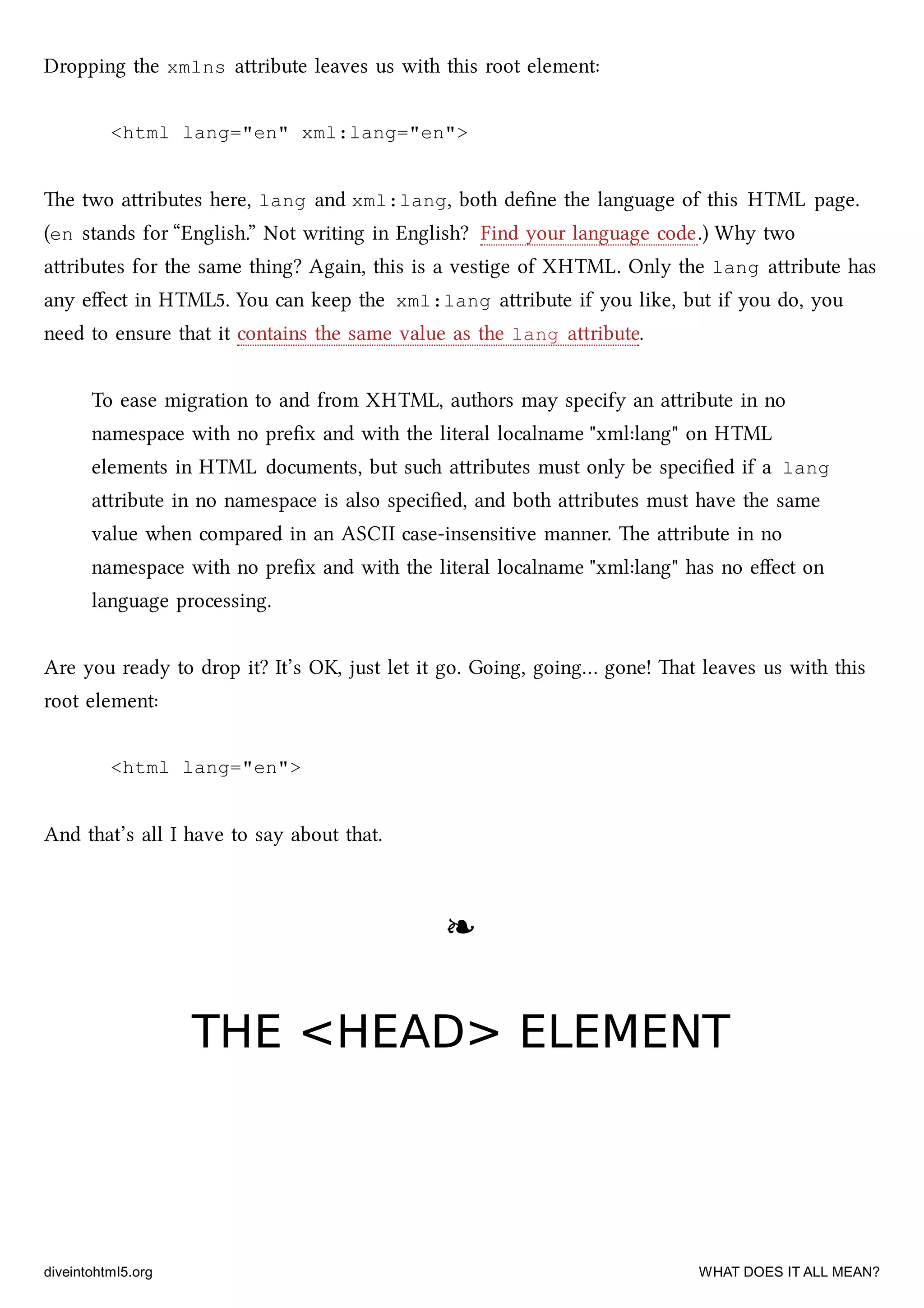 Dropping the xmlns aribute leaves us with this root element:
<html lang="en" xml:lang="en">
e two aributes here, lang and xml:lang, both deﬁne the language of this HTML page.
(en stands for “English.” Not writing in English? Find your language code.) Why two
aributes for the same thing? Again, this is a vestige of XHTML. Only the lang aribute has
any eﬀect in HTML5. You can keep the xml:lang aribute if you like, but if you do, you
need to ensure that it contains the same value as the lang aribute.
To ease migration to and from XHTML, authors may specify an aribute in no
namespace with no preﬁx and with the literal localname "xml:lang" on HTML
elements in HTML documents, but su aributes must only be speciﬁed if a lang
aribute in no namespace is also speciﬁed, and both aributes must have the same
value when compared in an ASCII case-insensitive manner. e aribute in no
namespace with no preﬁx and with the literal localname "xml:lang" has no eﬀect on
language processing.
Are you ready to drop it? It’s OK, just let it go. Going, going… gone! at leaves us with this
root element:
<html lang="en">
And that’s all I have to say about that.
❧❧
THE <HEAD> ELEMENTTHE <HEAD> ELEMENT
diveintohtml5.org WHAT DOES IT ALL MEAN?
 