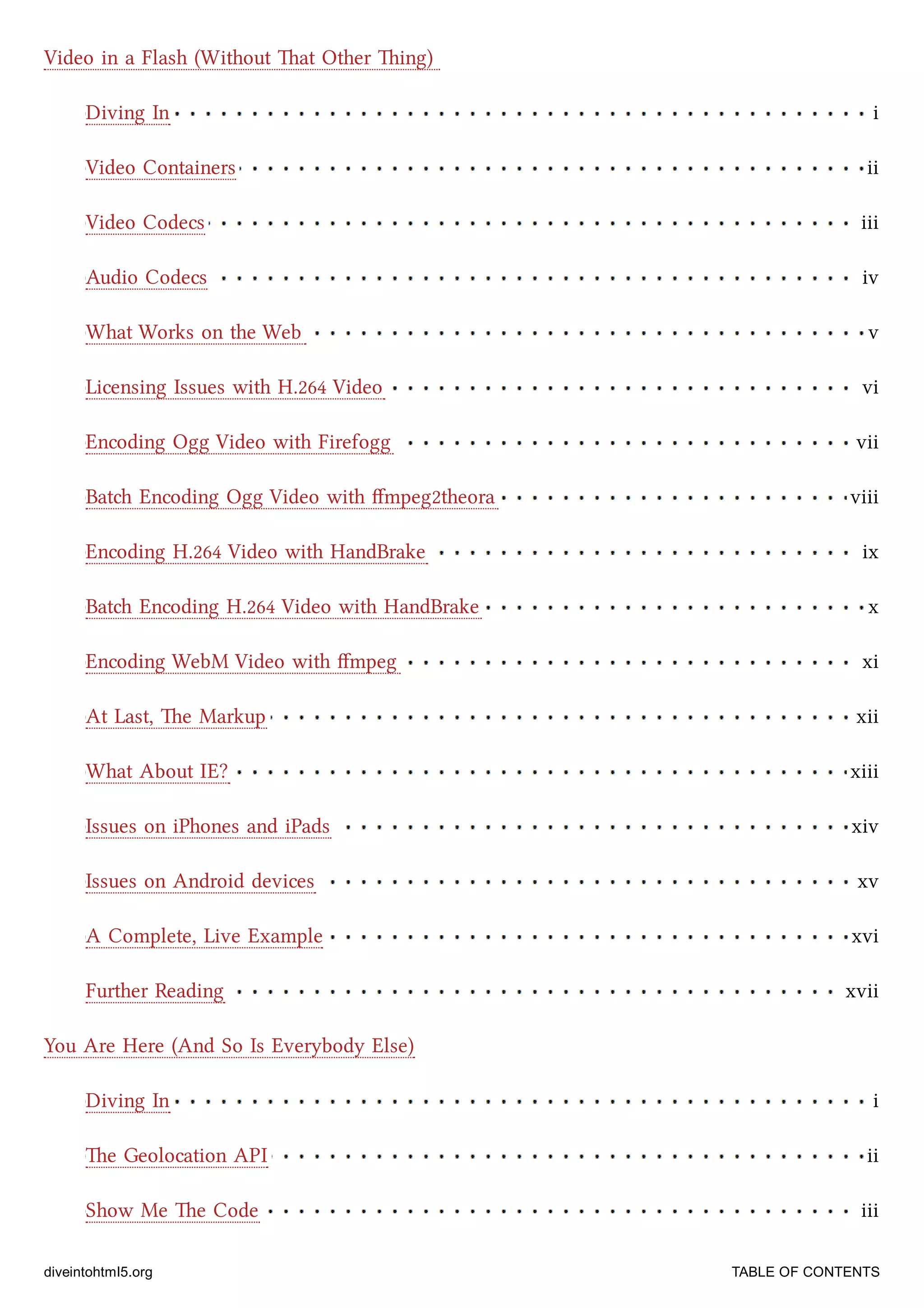 Diving In i
Video Containers ii
Video Codecs iii
Audio Codecs iv
What Works on the Web v
Licensing Issues with H.264 Video vi
Encoding Ogg Video with Firefogg vii
Bat Encoding Ogg Video with ﬀmpeg2theora viii
Encoding H.264 Video with HandBrake ix
Bat Encoding H.264 Video with HandBrake x
Encoding WebM Video with ﬀmpeg xi
At Last, e Markup xii
What About IE? xiii
Issues on iPhones and iPads xiv
Issues on Android devices xv
A Complete, Live Example xvi
Further Reading xvii
Diving In i
e Geolocation API ii
Show Me e Code iii
Video in a Flash (Without at Other ing)
You Are Here (And So Is Everybody Else)
diveintohtml5.org TABLE OF CONTENTS
 