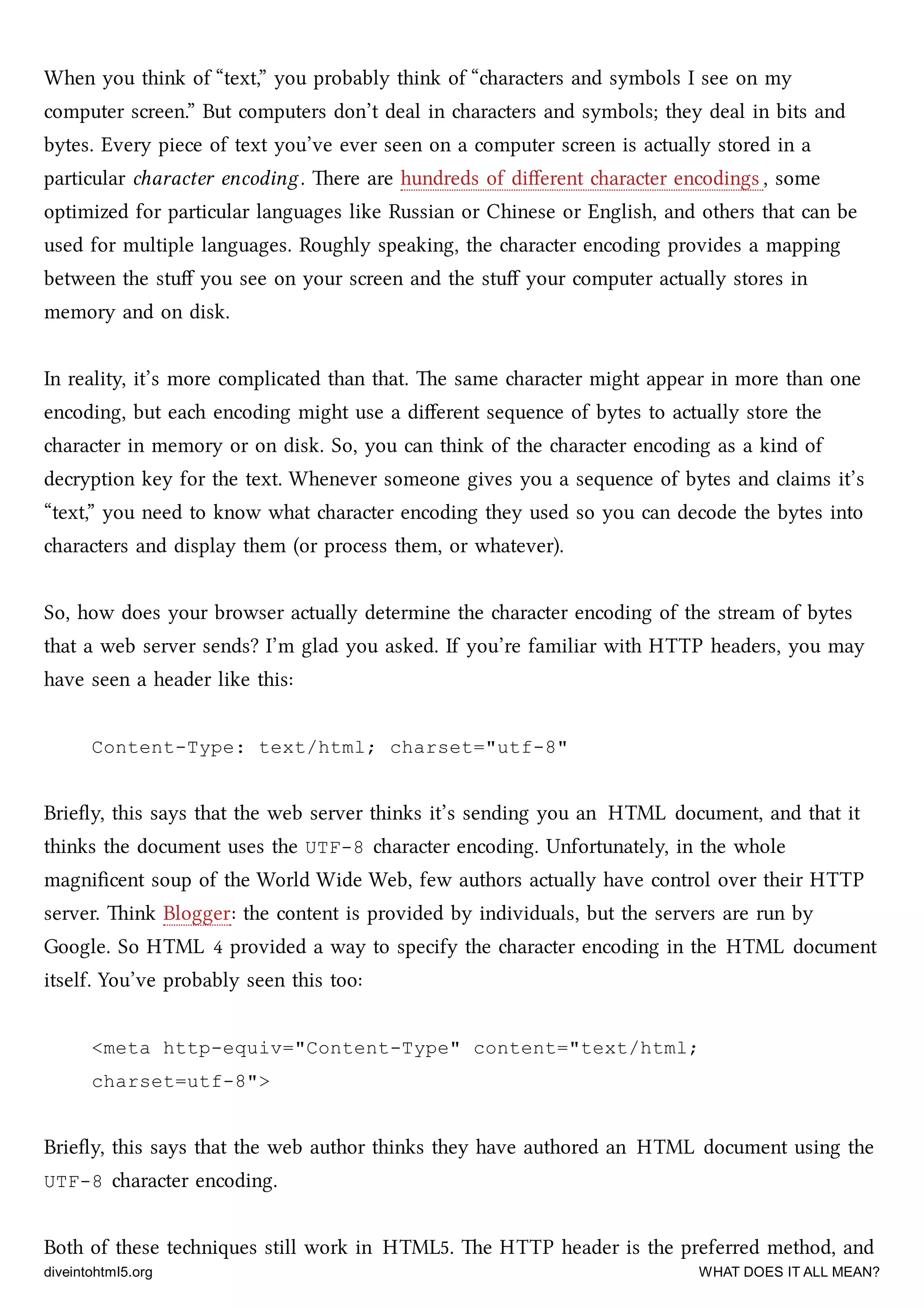 When you think of “text,” you probably think of “aracters and symbols I see on my
computer screen.” But computers don’t deal in aracters and symbols; they deal in bits and
bytes. Every piece of text you’ve ever seen on a computer screen is actually stored in a
particular aracter encoding. ere are hundreds of diﬀerent aracter encodings , some
optimized for particular languages like Russian or Chinese or English, and others that can be
used for multiple languages. Roughly speaking, the aracter encoding provides a mapping
between the stuﬀ you see on your screen and the stuﬀ your computer actually stores in
memory and on disk.
In reality, it’s more complicated than that. e same aracter might appear in more than one
encoding, but ea encoding might use a diﬀerent sequence of bytes to actually store the
aracter in memory or on disk. So, you can think of the aracter encoding as a kind of
decryption key for the text. Whenever someone gives you a sequence of bytes and claims it’s
“text,” you need to know what aracter encoding they used so you can decode the bytes into
aracters and display them (or process them, or whatever).
So, how does your browser actually determine the aracter encoding of the stream of bytes
that a web server sends? I’m glad you asked. If you’re familiar with HTTP headers, you may
have seen a header like this:
Content-Type: text/html; charset="utf-8"
Brieﬂy, this says that the web server thinks it’s sending you an HTML document, and that it
thinks the document uses the UTF-8 aracter encoding. Unfortunately, in the whole
magniﬁcent soup of the World Wide Web, few authors actually have control over their HTTP
server. ink Blogger: the content is provided by individuals, but the servers are run by
Google. So HTML 4 provided a way to specify the aracter encoding in the HTML document
itself. You’ve probably seen this too:
<meta http-equiv="Content-Type" content="text/html;
charset=utf-8">
Brieﬂy, this says that the web author thinks they have authored an HTML document using the
UTF-8 aracter encoding.
Both of these teniques still work in HTML5. e HTTP header is the preferred method, and
diveintohtml5.org WHAT DOES IT ALL MEAN?
 