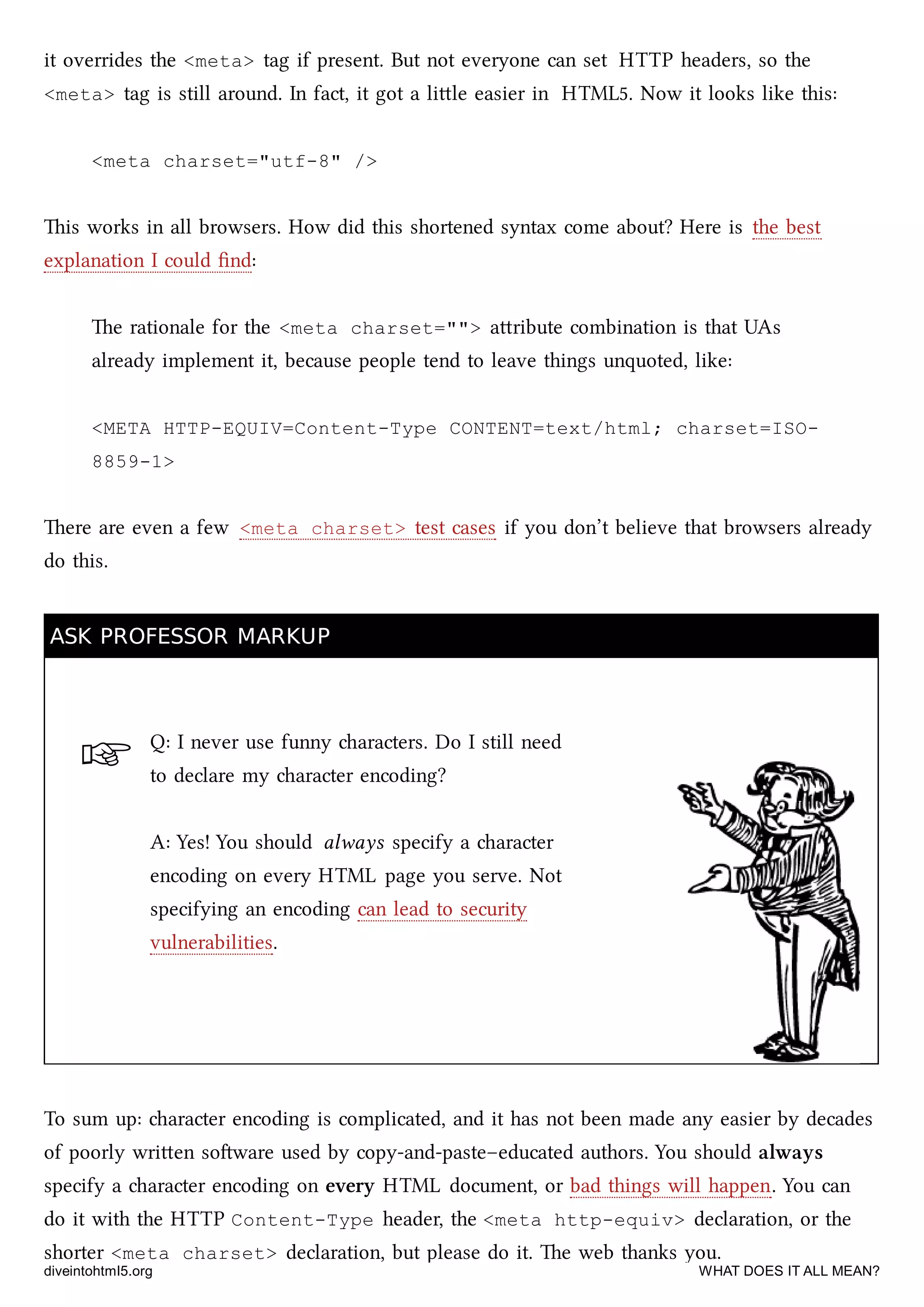 ☞
it overrides the <meta> tag if present. But not everyone can set HTTP headers, so the
<meta> tag is still around. In fact, it got a lile easier in HTML5. Now it looks like this:
<meta charset="utf-8" />
is works in all browsers. How did this shortened syntax come about? Here is the best
explanation I could ﬁnd:
e rationale for the <meta charset=""> aribute combination is that UAs
already implement it, because people tend to leave things unquoted, like:
<META HTTP-EQUIV=Content-Type CONTENT=text/html; charset=ISO-
8859-1>
ere are even a few <meta charset> test cases if you don’t believe that browsers already
do this.
ASK PROFESSOR MARKUPASK PROFESSOR MARKUP
Q: I never use funny aracters. Do I still need
to declare my aracter encoding?
A: Yes! You should always specify a aracter
encoding on every HTML page you serve. Not
specifying an encoding can lead to security
vulnerabilities.
To sum up: aracter encoding is complicated, and it has not been made any easier by decades
of poorly wrien soware used by copy-and-paste–educated authors. You should always
specify a aracter encoding on every HTML document, or bad things will happen. You can
do it with the HTTP Content-Type header, the <meta http-equiv> declaration, or the
shorter <meta charset> declaration, but please do it. e web thanks you.
diveintohtml5.org WHAT DOES IT ALL MEAN?
 