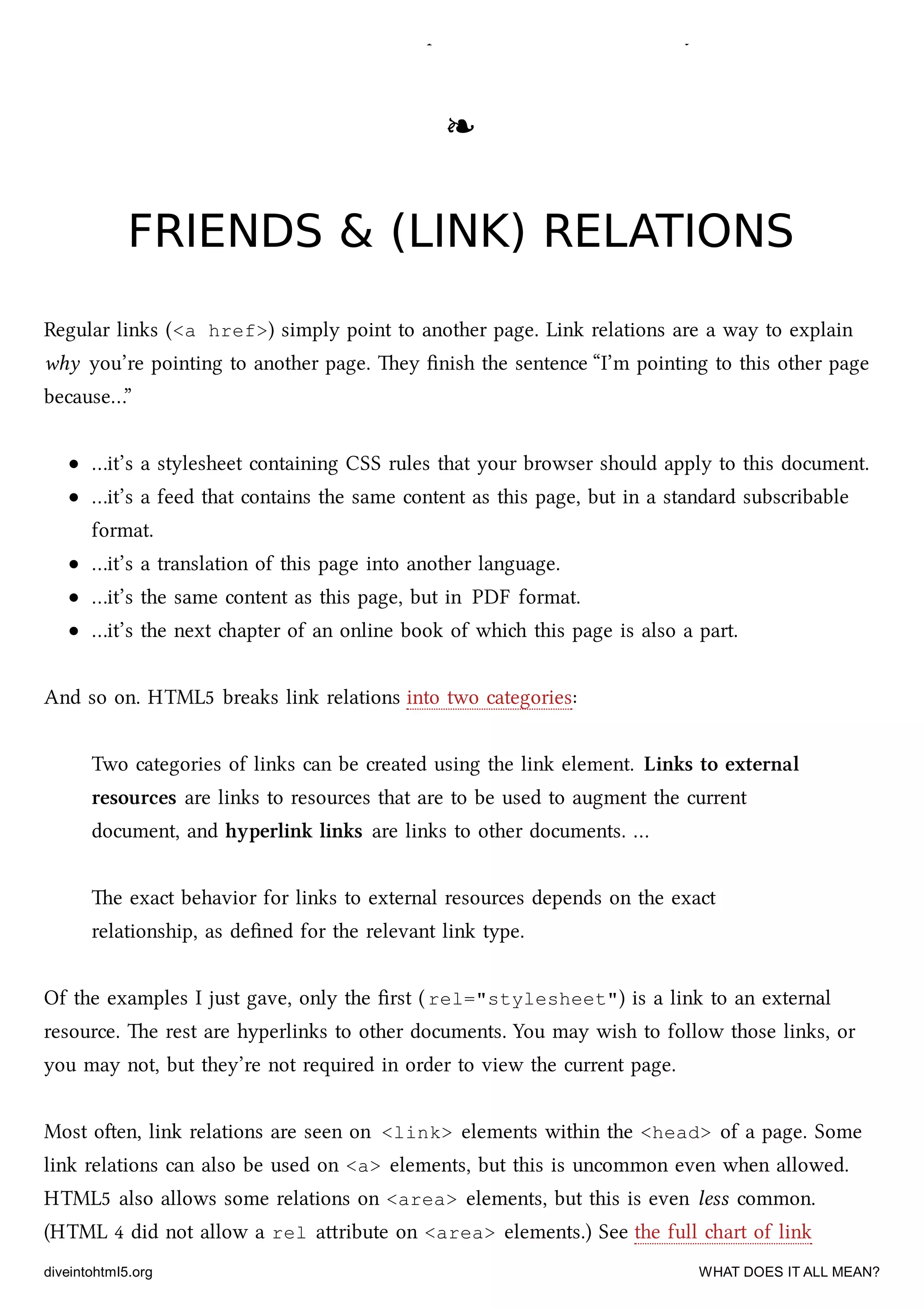 shorter <meta charset> declaration, but please do it. e web thanks you.
❧❧
FRIENDS & (LINK) RELATIONSFRIENDS & (LINK) RELATIONS
Regular links (<a href>) simply point to another page. Link relations are a way to explain
why you’re pointing to another page. ey ﬁnish the sentence “I’m pointing to this other page
because…”
…it’s a stylesheet containing CSS rules that your browser should apply to this document.
…it’s a feed that contains the same content as this page, but in a standard subscribable
format.
…it’s a translation of this page into another language.
…it’s the same content as this page, but in PDF format.
…it’s the next apter of an online book of whi this page is also a part.
And so on. HTML5 breaks link relations into two categories:
Two categories of links can be created using the link element. Links to external
resources are links to resources that are to be used to augment the current
document, and hyperlink links are links to other documents. …
e exact behavior for links to external resources depends on the exact
relationship, as deﬁned for the relevant link type.
Of the examples I just gave, only the ﬁrst ( rel="stylesheet") is a link to an external
resource. e rest are hyperlinks to other documents. You may wish to follow those links, or
you may not, but they’re not required in order to view the current page.
Most oen, link relations are seen on <link> elements within the <head> of a page. Some
link relations can also be used on <a> elements, but this is uncommon even when allowed.
HTML5 also allows some relations on <area> elements, but this is even less common.
(HTML 4 did not allow a rel aribute on <area> elements.) See the full art of link
diveintohtml5.org WHAT DOES IT ALL MEAN?
 