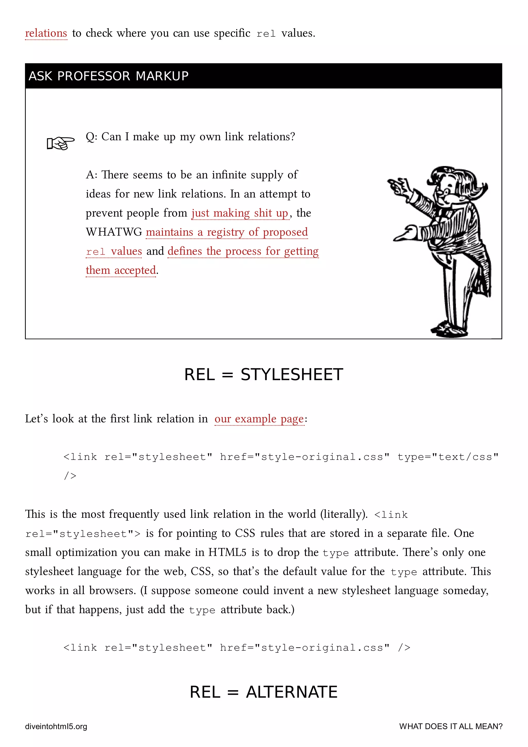 ☞
relations to e where you can use speciﬁc rel values.
ASK PROFESSOR MARKUPASK PROFESSOR MARKUP
Q: Can I make up my own link relations?
A: ere seems to be an inﬁnite supply of
ideas for new link relations. In an aempt to
prevent people from just making shit up, the
WHATWG maintains a registry of proposed
rel values and deﬁnes the process for geing
them accepted.
REL = STYLESHEETREL = STYLESHEET
Let’s look at the ﬁrst link relation in our example page:
<link rel="stylesheet" href="style-original.css" type="text/css"
/>
is is the most frequently used link relation in the world (literally). <link
rel="stylesheet"> is for pointing to CSS rules that are stored in a separate ﬁle. One
small optimization you can make in HTML5 is to drop the type aribute. ere’s only one
stylesheet language for the web, CSS, so that’s the default value for the type aribute. is
works in all browsers. (I suppose someone could invent a new stylesheet language someday,
but if that happens, just add the type aribute ba.)
<link rel="stylesheet" href="style-original.css" />
REL = ALTERNATEREL = ALTERNATE
diveintohtml5.org WHAT DOES IT ALL MEAN?
 
