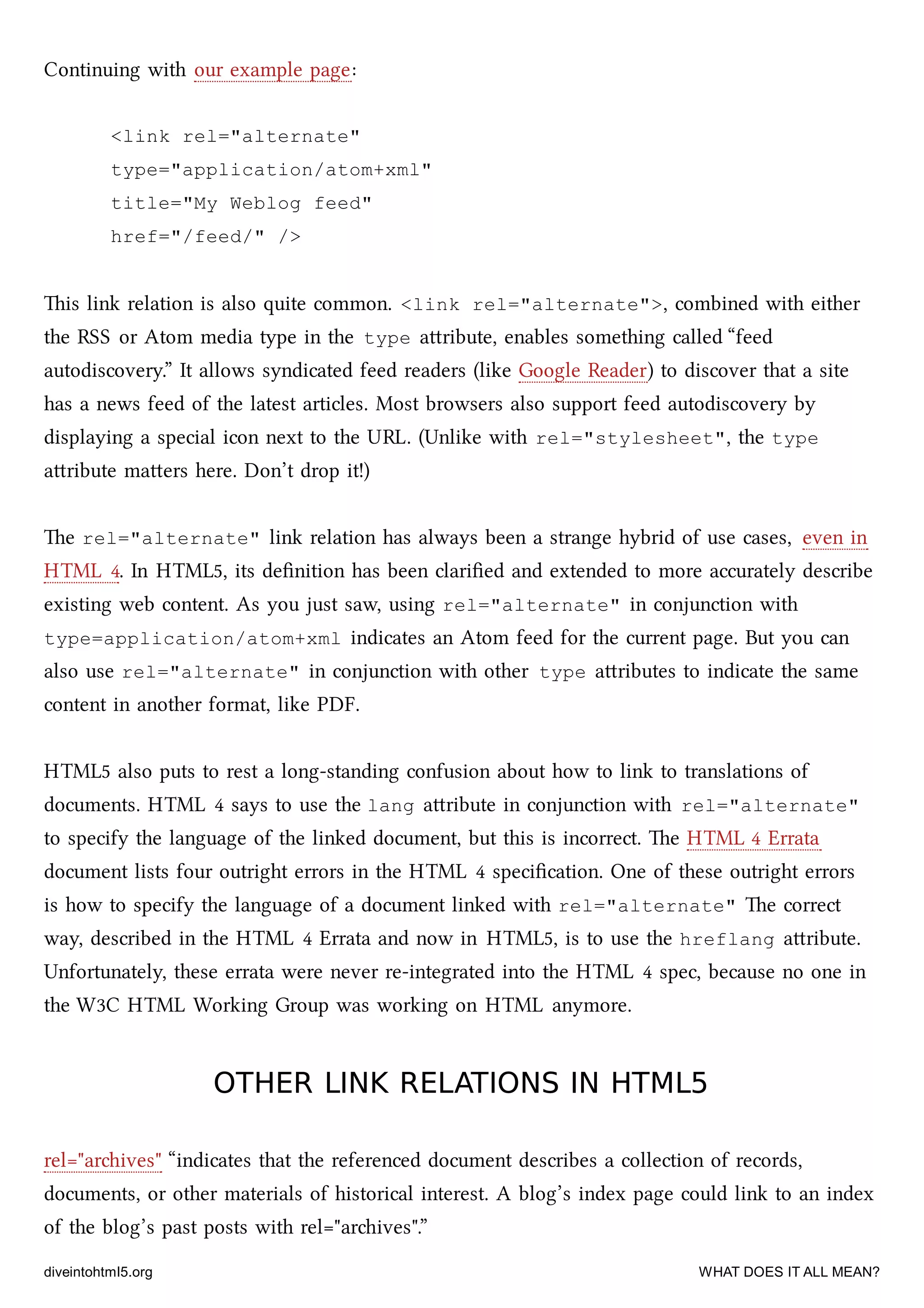 Continuing with our example page:
<link rel="alternate"
type="application/atom+xml"
title="My Weblog feed"
href="/feed/" />
is link relation is also quite common. <link rel="alternate">, combined with either
the RSS or Atom media type in the type aribute, enables something called “feed
autodiscovery.” It allows syndicated feed readers (like Google Reader) to discover that a site
has a news feed of the latest articles. Most browsers also support feed autodiscovery by
displaying a special icon next to the URL. (Unlike with rel="stylesheet", the type
aribute maers here. Don’t drop it!)
e rel="alternate" link relation has always been a strange hybrid of use cases, even in
HTML 4. In HTML5, its deﬁnition has been clariﬁed and extended to more accurately describe
existing web content. As you just saw, using rel="alternate" in conjunction with
type=application/atom+xml indicates an Atom feed for the current page. But you can
also use rel="alternate" in conjunction with other type aributes to indicate the same
content in another format, like PDF.
HTML5 also puts to rest a long-standing confusion about how to link to translations of
documents. HTML 4 says to use the lang aribute in conjunction with rel="alternate"
to specify the language of the linked document, but this is incorrect. e HTML 4 Errata
document lists four outright errors in the HTML 4 speciﬁcation. One of these outright errors
is how to specify the language of a document linked with rel="alternate" e correct
way, described in the HTML 4 Errata and now in HTML5, is to use the hreflang aribute.
Unfortunately, these errata were never re-integrated into the HTML 4 spec, because no one in
the W3C HTML Working Group was working on HTML anymore.
OTHER LINK RELATIONS IN HTML5OTHER LINK RELATIONS IN HTML5
rel="arives" “indicates that the referenced document describes a collection of records,
documents, or other materials of historical interest. A blog’s index page could link to an index
of the blog’s past posts with rel="arives".”
diveintohtml5.org WHAT DOES IT ALL MEAN?
 