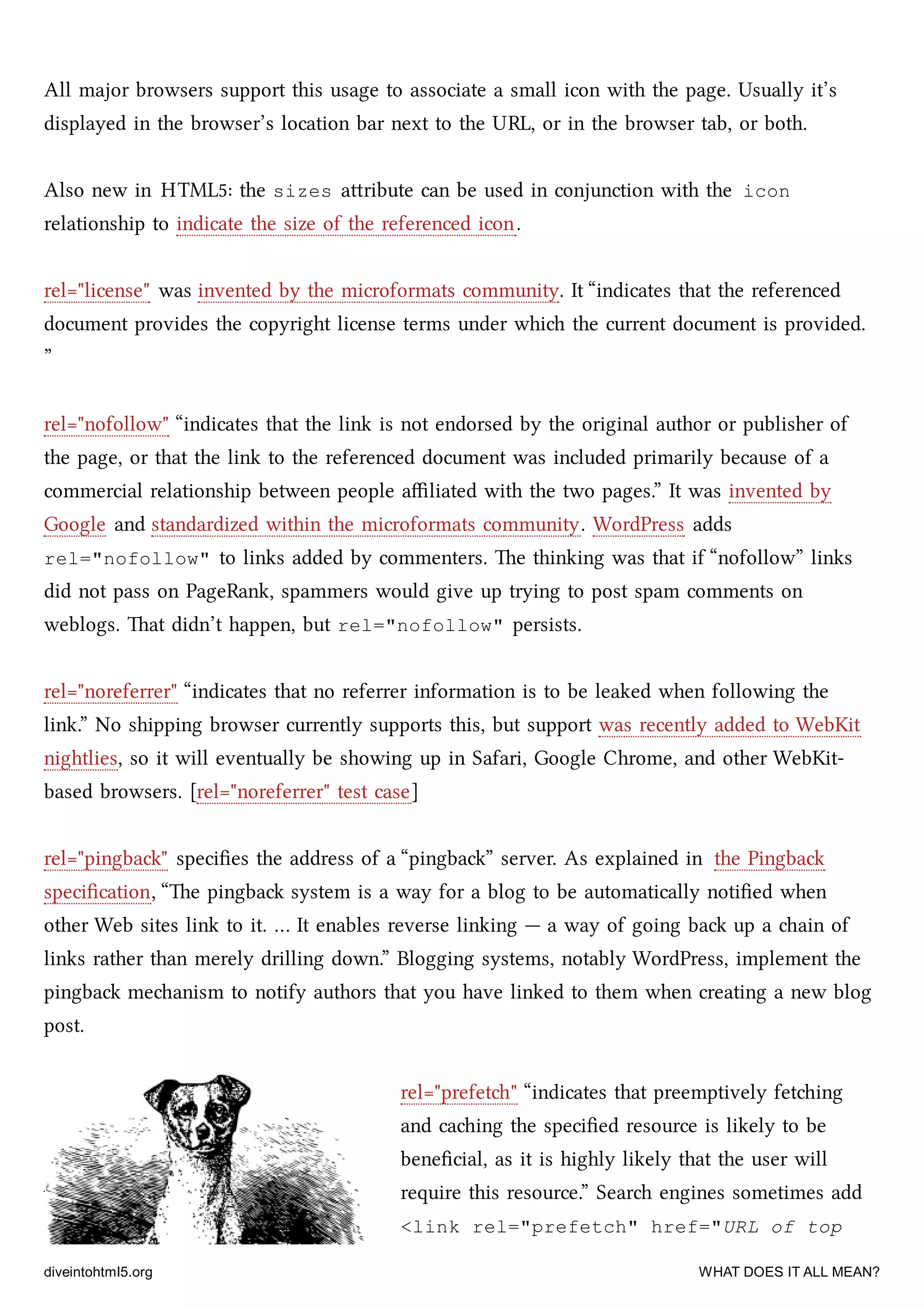 All major browsers support this usage to associate a small icon with the page. Usually it’s
displayed in the browser’s location bar next to the URL, or in the browser tab, or both.
Also new in HTML5: the sizes aribute can be used in conjunction with the icon
relationship to indicate the size of the referenced icon.
rel="license" was invented by the microformats community. It “indicates that the referenced
document provides the copyright license terms under whi the current document is provided.
”
rel="nofollow" “indicates that the link is not endorsed by the original author or publisher of
the page, or that the link to the referenced document was included primarily because of a
commercial relationship between people aﬃliated with the two pages.” It was invented by
Google and standardized within the microformats community. WordPress adds
rel="nofollow" to links added by commenters. e thinking was that if “nofollow” links
did not pass on PageRank, spammers would give up trying to post spam comments on
weblogs. at didn’t happen, but rel="nofollow" persists.
rel="noreferrer" “indicates that no referrer information is to be leaked when following the
link.” No shipping browser currently supports this, but support was recently added to WebKit
nightlies, so it will eventually be showing up in Safari, Google Chrome, and other WebKit-
based browsers. [rel="noreferrer" test case]
rel="pingba" speciﬁes the address of a “pingba” server. As explained in the Pingba
speciﬁcation, “e pingba system is a way for a blog to be automatically notiﬁed when
other Web sites link to it. … It enables reverse linking — a way of going ba up a ain of
links rather than merely drilling down.” Blogging systems, notably WordPress, implement the
pingba meanism to notify authors that you have linked to them when creating a new blog
post.
rel="prefet" “indicates that preemptively feting
and caing the speciﬁed resource is likely to be
beneﬁcial, as it is highly likely that the user will
require this resource.” Sear engines sometimes add
<link rel="prefetch" href="URL of top
diveintohtml5.org WHAT DOES IT ALL MEAN?
 