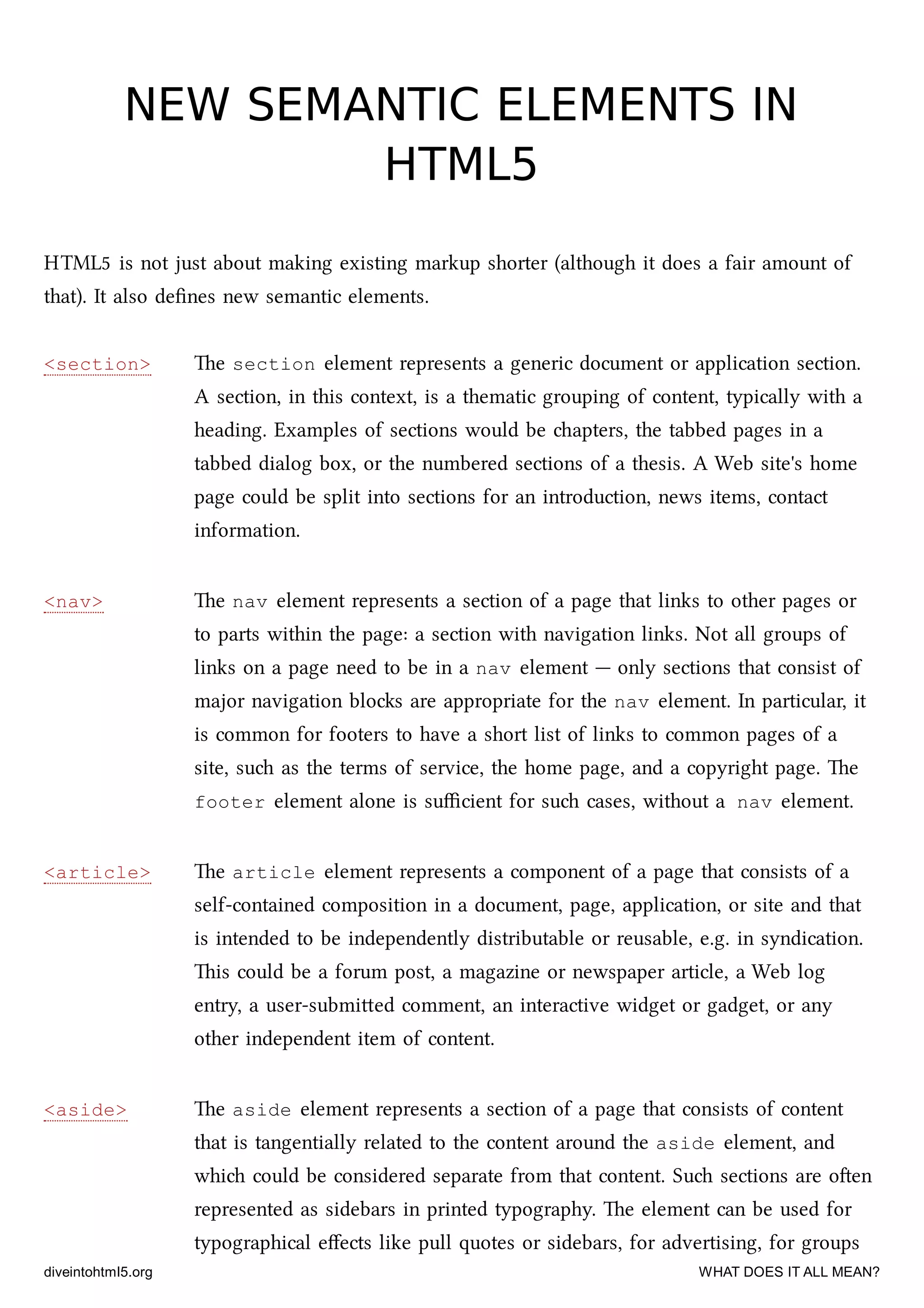 <section>
<nav>
<article>
<aside>
NEW SEMANTIC ELEMENTS INNEW SEMANTIC ELEMENTS IN
HTML5HTML5
HTML5 is not just about making existing markup shorter (although it does a fair amount of
that). It also deﬁnes new semantic elements.
e section element represents a generic document or application section.
A section, in this context, is a thematic grouping of content, typically with a
heading. Examples of sections would be apters, the tabbed pages in a
tabbed dialog box, or the numbered sections of a thesis. A Web site's home
page could be split into sections for an introduction, news items, contact
information.
e nav element represents a section of a page that links to other pages or
to parts within the page: a section with navigation links. Not all groups of
links on a page need to be in a nav element — only sections that consist of
major navigation blos are appropriate for the nav element. In particular, it
is common for footers to have a short list of links to common pages of a
site, su as the terms of service, the home page, and a copyright page. e
footer element alone is suﬃcient for su cases, without a nav element.
e article element represents a component of a page that consists of a
self-contained composition in a document, page, application, or site and that
is intended to be independently distributable or reusable, e.g. in syndication.
is could be a forum post, a magazine or newspaper article, a Web log
entry, a user-submied comment, an interactive widget or gadget, or any
other independent item of content.
e aside element represents a section of a page that consists of content
that is tangentially related to the content around the aside element, and
whi could be considered separate from that content. Su sections are oen
represented as sidebars in printed typography. e element can be used for
typographical eﬀects like pull quotes or sidebars, for advertising, for groups
diveintohtml5.org WHAT DOES IT ALL MEAN?
 