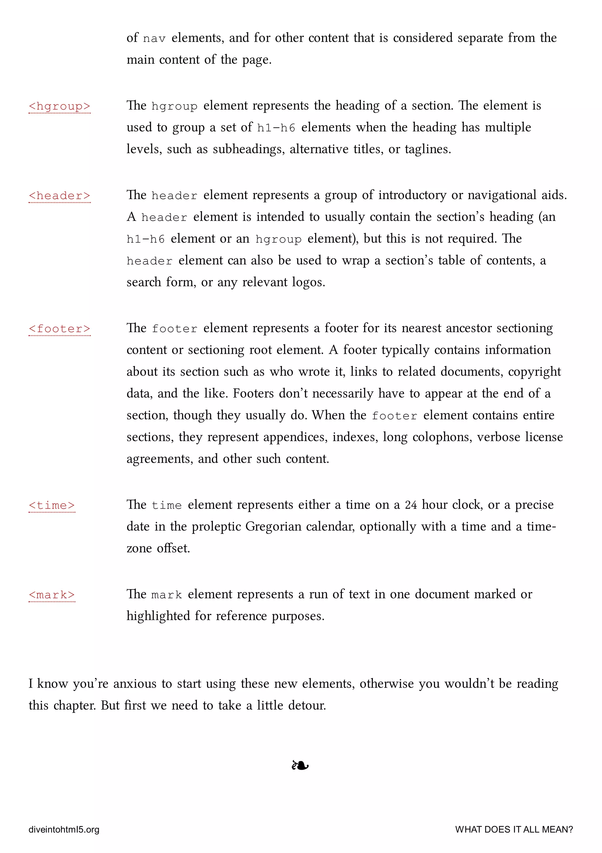 <hgroup>
<header>
<footer>
<time>
<mark>
of nav elements, and for other content that is considered separate from the
main content of the page.
e hgroup element represents the heading of a section. e element is
used to group a set of h1–h6 elements when the heading has multiple
levels, su as subheadings, alternative titles, or taglines.
e header element represents a group of introductory or navigational aids.
A header element is intended to usually contain the section’s heading (an
h1–h6 element or an hgroup element), but this is not required. e
header element can also be used to wrap a section’s table of contents, a
sear form, or any relevant logos.
e footer element represents a footer for its nearest ancestor sectioning
content or sectioning root element. A footer typically contains information
about its section su as who wrote it, links to related documents, copyright
data, and the like. Footers don’t necessarily have to appear at the end of a
section, though they usually do. When the footer element contains entire
sections, they represent appendices, indexes, long colophons, verbose license
agreements, and other su content.
e time element represents either a time on a 24 hour clo, or a precise
date in the proleptic Gregorian calendar, optionally with a time and a time-
zone oﬀset.
e mark element represents a run of text in one document marked or
highlighted for reference purposes.
I know you’re anxious to start using these new elements, otherwise you wouldn’t be reading
this apter. But ﬁrst we need to take a lile detour.
❧❧
diveintohtml5.org WHAT DOES IT ALL MEAN?
 