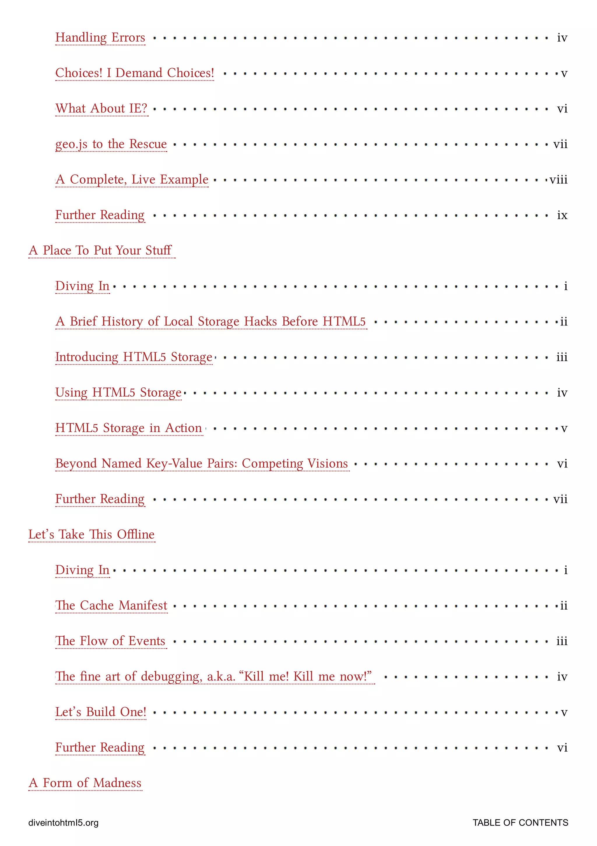 Handling Errors iv
Choices! I Demand Choices! v
What About IE? vi
geo.js to the Rescue vii
A Complete, Live Example viii
Further Reading ix
Diving In i
A Brief History of Local Storage Has Before HTML5 ii
Introducing HTML5 Storage iii
Using HTML5 Storage iv
HTML5 Storage in Action v
Beyond Named Key-Value Pairs: Competing Visions vi
Further Reading vii
Diving In i
e Cae Manifest ii
e Flow of Events iii
e ﬁne art of debugging, a.k.a. “Kill me! Kill me now!” iv
Let’s Build One! v
Further Reading vi
A Place To Put Your Stuﬀ
Let’s Take is Oﬄine
A Form of Madness
diveintohtml5.org TABLE OF CONTENTS
 