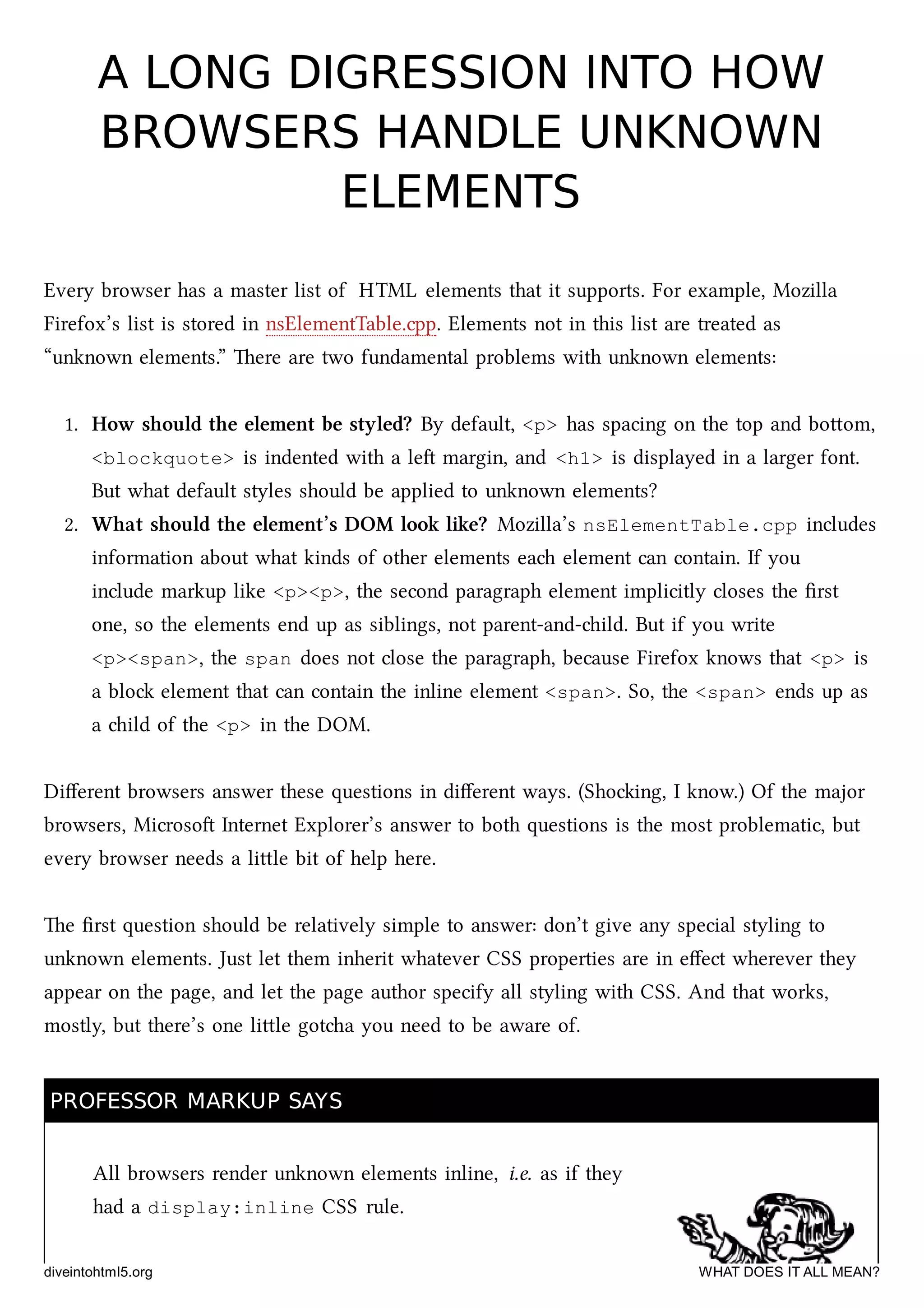 A LONG DIGRESSION INTO HOWA LONG DIGRESSION INTO HOW
BROWSERS HANDLE UNKNOWNBROWSERS HANDLE UNKNOWN
ELEMENTSELEMENTS
Every browser has a master list of HTML elements that it supports. For example, Mozilla
Firefox’s list is stored in nsElementTable.cpp. Elements not in this list are treated as
“unknown elements.” ere are two fundamental problems with unknown elements:
1. How should the element be styled? By default, <p> has spacing on the top and boom,
<blockquote> is indented with a le margin, and <h1> is displayed in a larger font.
But what default styles should be applied to unknown elements?
2. What should the element’s DOM look like? Mozilla’s nsElementTable.cpp includes
information about what kinds of other elements ea element can contain. If you
include markup like <p><p>, the second paragraph element implicitly closes the ﬁrst
one, so the elements end up as siblings, not parent-and-ild. But if you write
<p><span>, the span does not close the paragraph, because Firefox knows that <p> is
a blo element that can contain the inline element <span>. So, the <span> ends up as
a ild of the <p> in the DOM.
Diﬀerent browsers answer these questions in diﬀerent ways. (Shoing, I know.) Of the major
browsers, Microso Internet Explorer’s answer to both questions is the most problematic, but
every browser needs a lile bit of help here.
e ﬁrst question should be relatively simple to answer: don’t give any special styling to
unknown elements. Just let them inherit whatever CSS properties are in eﬀect wherever they
appear on the page, and let the page author specify all styling with CSS. And that works,
mostly, but there’s one lile gota you need to be aware of.
PROFESSOR MARKUP SAYSPROFESSOR MARKUP SAYS
All browsers render unknown elements inline, i.e. as if they
had a display:inline CSS rule.
diveintohtml5.org WHAT DOES IT ALL MEAN?
 