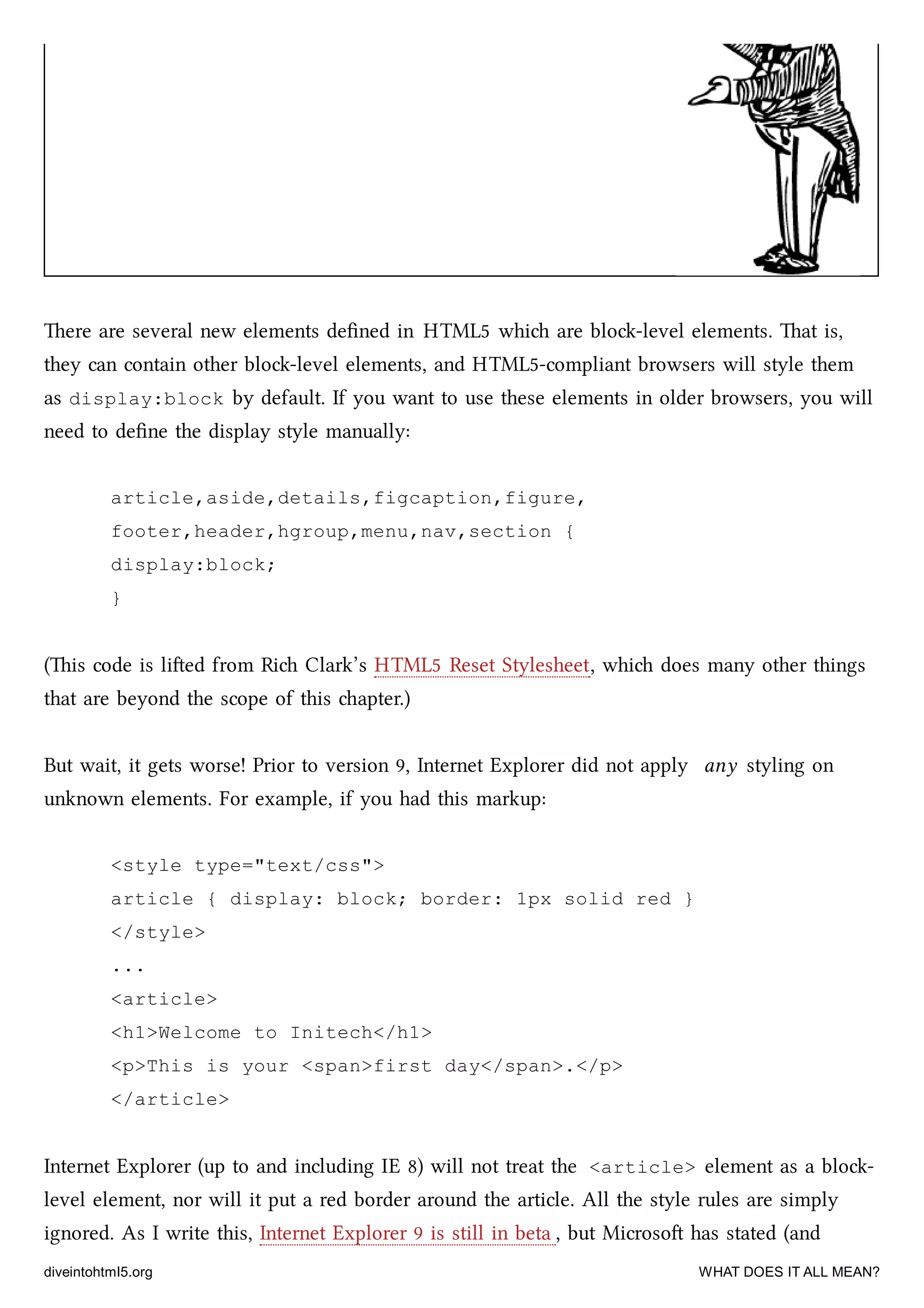 ere are several new elements deﬁned in HTML5 whi are blo-level elements. at is,
they can contain other blo-level elements, and HTML5-compliant browsers will style them
as display:block by default. If you want to use these elements in older browsers, you will
need to deﬁne the display style manually:
article,aside,details,figcaption,figure,
footer,header,hgroup,menu,nav,section {
display:block;
}
(is code is lied from Ri Clark’s HTML5 Reset Stylesheet, whi does many other things
that are beyond the scope of this apter.)
But wait, it gets worse! Prior to version 9, Internet Explorer did not apply any styling on
unknown elements. For example, if you had this markup:
<style type="text/css">
article { display: block; border: 1px solid red }
</style>
...
<article>
<h1>Welcome to Initech</h1>
<p>This is your <span>first day</span>.</p>
</article>
Internet Explorer (up to and including IE 8) will not treat the <article> element as a blo-
level element, nor will it put a red border around the article. All the style rules are simply
ignored. As I write this, Internet Explorer 9 is still in beta , but Microso has stated (and
diveintohtml5.org WHAT DOES IT ALL MEAN?
 
