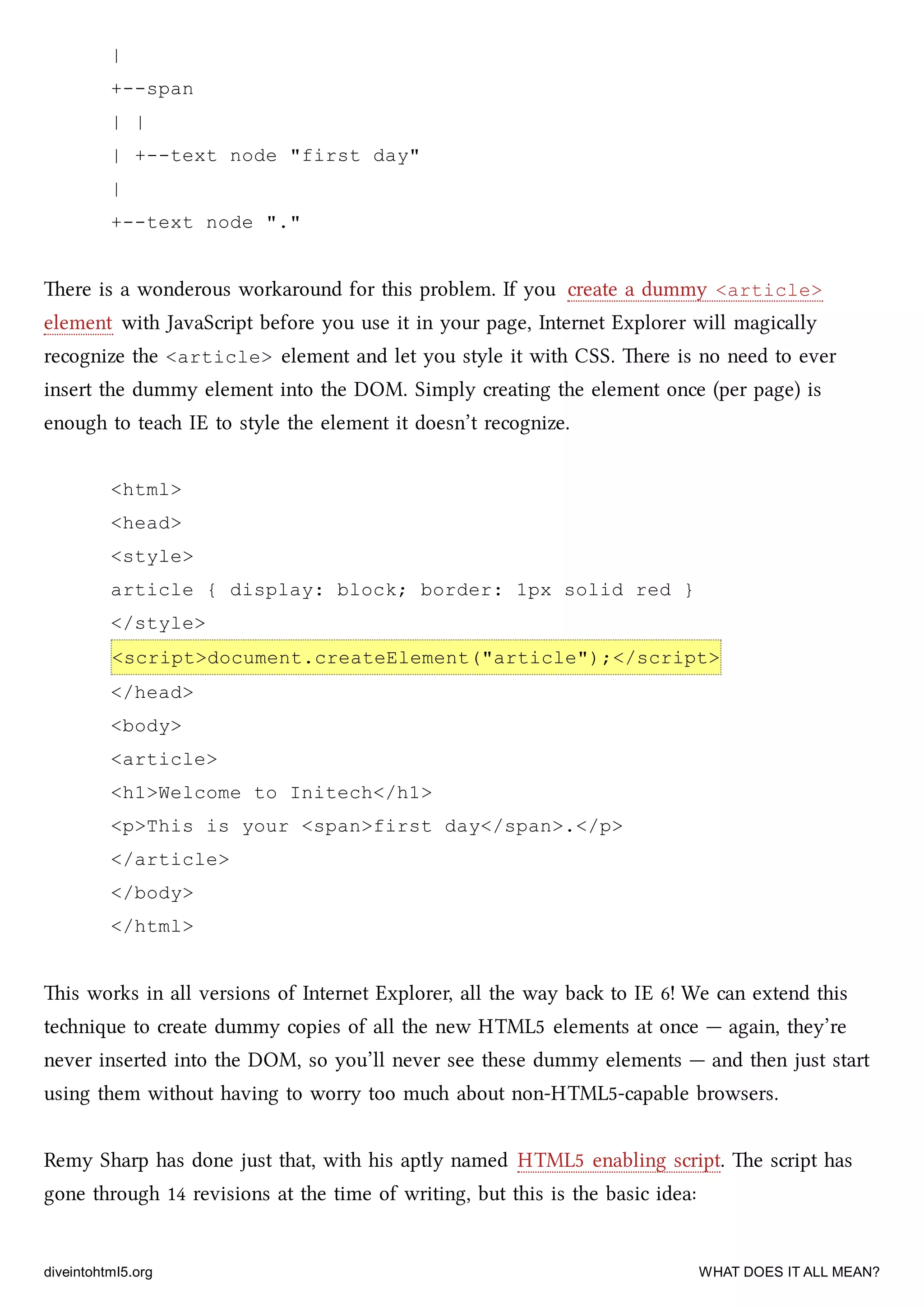 |
+--span
| |
| +--text node "first day"
|
+--text node "."
ere is a wonderous workaround for this problem. If you create a dummy <article>
element with JavaScript before you use it in your page, Internet Explorer will magically
recognize the <article> element and let you style it with CSS. ere is no need to ever
insert the dummy element into the DOM. Simply creating the element once (per page) is
enough to tea IE to style the element it doesn’t recognize.
<html>
<head>
<style>
article { display: block; border: 1px solid red }
</style>
<script>document.createElement("article");</script>
</head>
<body>
<article>
<h1>Welcome to Initech</h1>
<p>This is your <span>first day</span>.</p>
</article>
</body>
</html>
is works in all versions of Internet Explorer, all the way ba to IE 6! We can extend this
tenique to create dummy copies of all the new HTML5 elements at once — again, they’re
never inserted into the DOM, so you’ll never see these dummy elements — and then just start
using them without having to worry too mu about non-HTML5-capable browsers.
Remy Sharp has done just that, with his aptly named HTML5 enabling script. e script has
gone through 14 revisions at the time of writing, but this is the basic idea:
diveintohtml5.org WHAT DOES IT ALL MEAN?
 