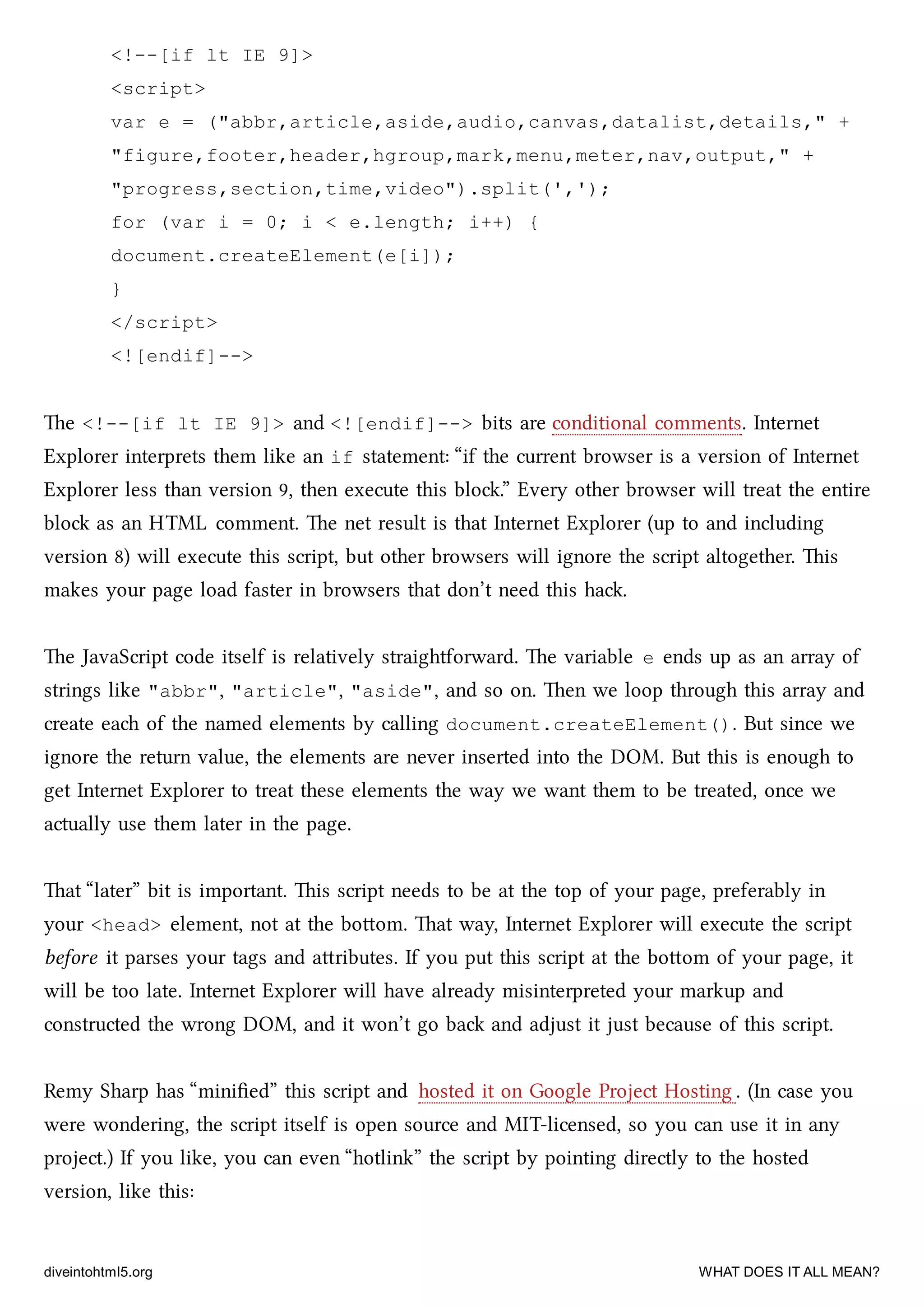 <!--[if lt IE 9]>
<script>
var e = ("abbr,article,aside,audio,canvas,datalist,details," +
"figure,footer,header,hgroup,mark,menu,meter,nav,output," +
"progress,section,time,video").split(',');
for (var i = 0; i < e.length; i++) {
document.createElement(e[i]);
}
</script>
<![endif]-->
e <!--[if lt IE 9]> and <![endif]--> bits are conditional comments. Internet
Explorer interprets them like an if statement: “if the current browser is a version of Internet
Explorer less than version 9, then execute this blo.” Every other browser will treat the entire
blo as an HTML comment. e net result is that Internet Explorer (up to and including
version 8) will execute this script, but other browsers will ignore the script altogether. is
makes your page load faster in browsers that don’t need this ha.
e JavaScript code itself is relatively straightforward. e variable e ends up as an array of
strings like "abbr", "article", "aside", and so on. en we loop through this array and
create ea of the named elements by calling document.createElement(). But since we
ignore the return value, the elements are never inserted into the DOM. But this is enough to
get Internet Explorer to treat these elements the way we want them to be treated, once we
actually use them later in the page.
at “later” bit is important. is script needs to be at the top of your page, preferably in
your <head> element, not at the boom. at way, Internet Explorer will execute the script
before it parses your tags and aributes. If you put this script at the boom of your page, it
will be too late. Internet Explorer will have already misinterpreted your markup and
constructed the wrong DOM, and it won’t go ba and adjust it just because of this script.
Remy Sharp has “miniﬁed” this script and hosted it on Google Project Hosting . (In case you
were wondering, the script itself is open source and MIT-licensed, so you can use it in any
project.) If you like, you can even “hotlink” the script by pointing directly to the hosted
version, like this:
diveintohtml5.org WHAT DOES IT ALL MEAN?
 