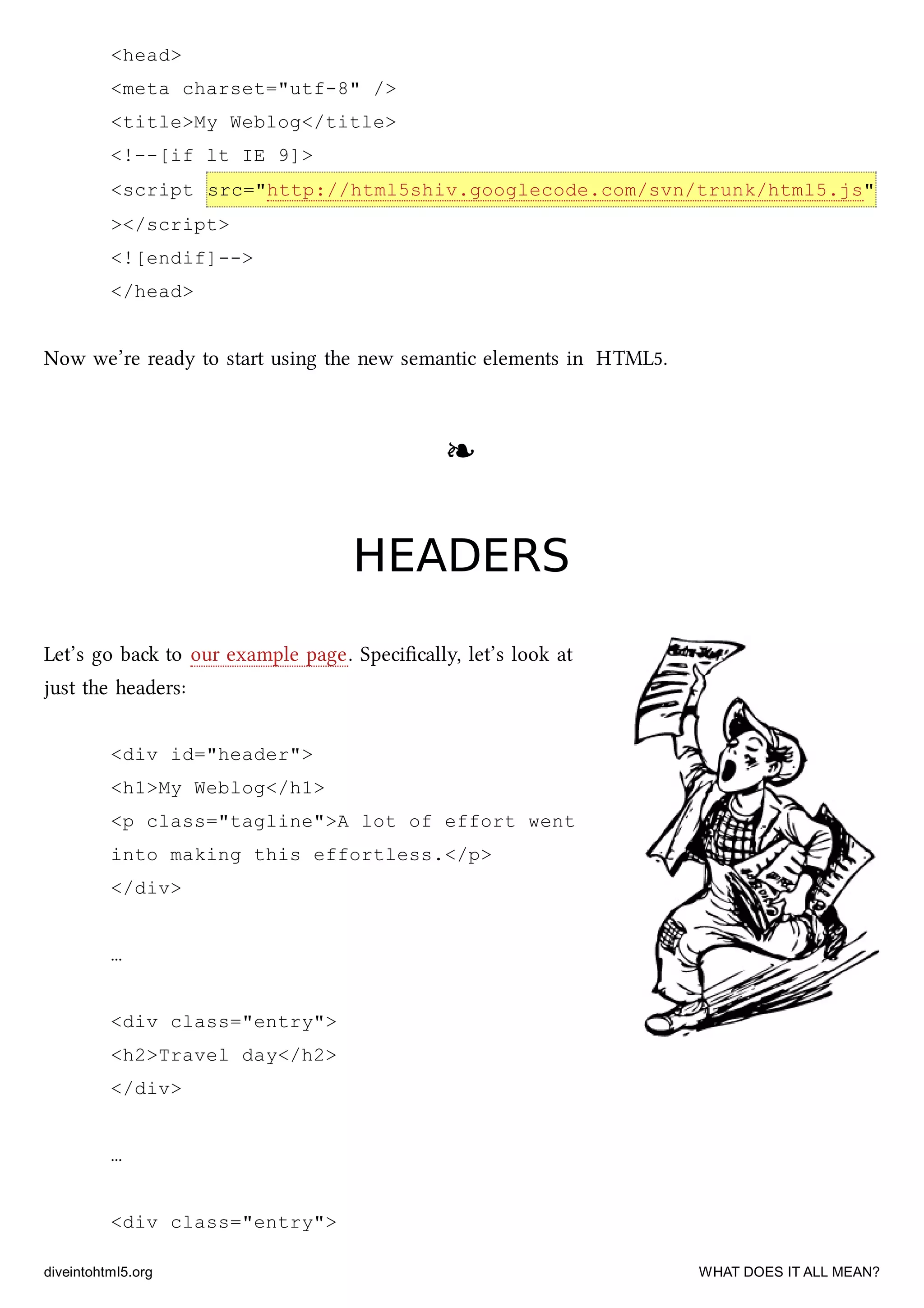 <head>
<meta charset="utf-8" />
<title>My Weblog</title>
<!--[if lt IE 9]>
<script src="http://html5shiv.googlecode.com/svn/trunk/html5.js"
></script>
<![endif]-->
</head>
Now we’re ready to start using the new semantic elements in HTML5.
❧❧
HEADERSHEADERS
Let’s go ba to our example page. Speciﬁcally, let’s look at
just the headers:
<div id="header">
<h1>My Weblog</h1>
<p class="tagline">A lot of effort went
into making this effortless.</p>
</div>
…
<div class="entry">
<h2>Travel day</h2>
</div>
…
<div class="entry">
diveintohtml5.org WHAT DOES IT ALL MEAN?
 