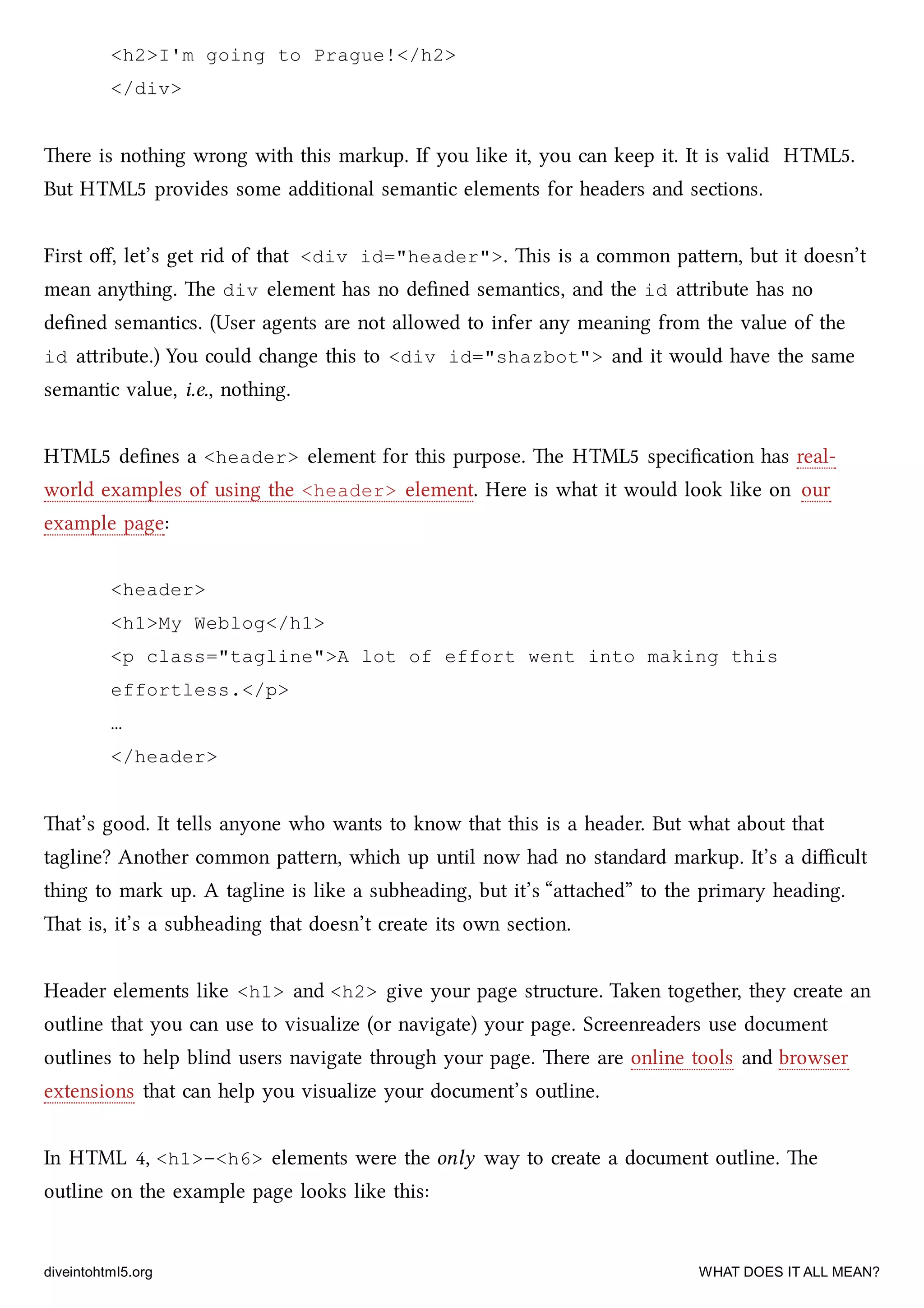 <h2>I'm going to Prague!</h2>
</div>
ere is nothing wrong with this markup. If you like it, you can keep it. It is valid HTML5.
But HTML5 provides some additional semantic elements for headers and sections.
First oﬀ, let’s get rid of that <div id="header">. is is a common paern, but it doesn’t
mean anything. e div element has no deﬁned semantics, and the id aribute has no
deﬁned semantics. (User agents are not allowed to infer any meaning from the value of the
id aribute.) You could ange this to <div id="shazbot"> and it would have the same
semantic value, i.e., nothing.
HTML5 deﬁnes a <header> element for this purpose. e HTML5 speciﬁcation has real-
world examples of using the <header> element. Here is what it would look like on our
example page:
<header>
<h1>My Weblog</h1>
<p class="tagline">A lot of effort went into making this
effortless.</p>
…
</header>
at’s good. It tells anyone who wants to know that this is a header. But what about that
tagline? Another common paern, whi up until now had no standard markup. It’s a diﬃcult
thing to mark up. A tagline is like a subheading, but it’s “aaed” to the primary heading.
at is, it’s a subheading that doesn’t create its own section.
Header elements like <h1> and <h2> give your page structure. Taken together, they create an
outline that you can use to visualize (or navigate) your page. Screenreaders use document
outlines to help blind users navigate through your page. ere are online tools and browser
extensions that can help you visualize your document’s outline.
In HTML 4, <h1>–<h6> elements were the only way to create a document outline. e
outline on the example page looks like this:
diveintohtml5.org WHAT DOES IT ALL MEAN?
 