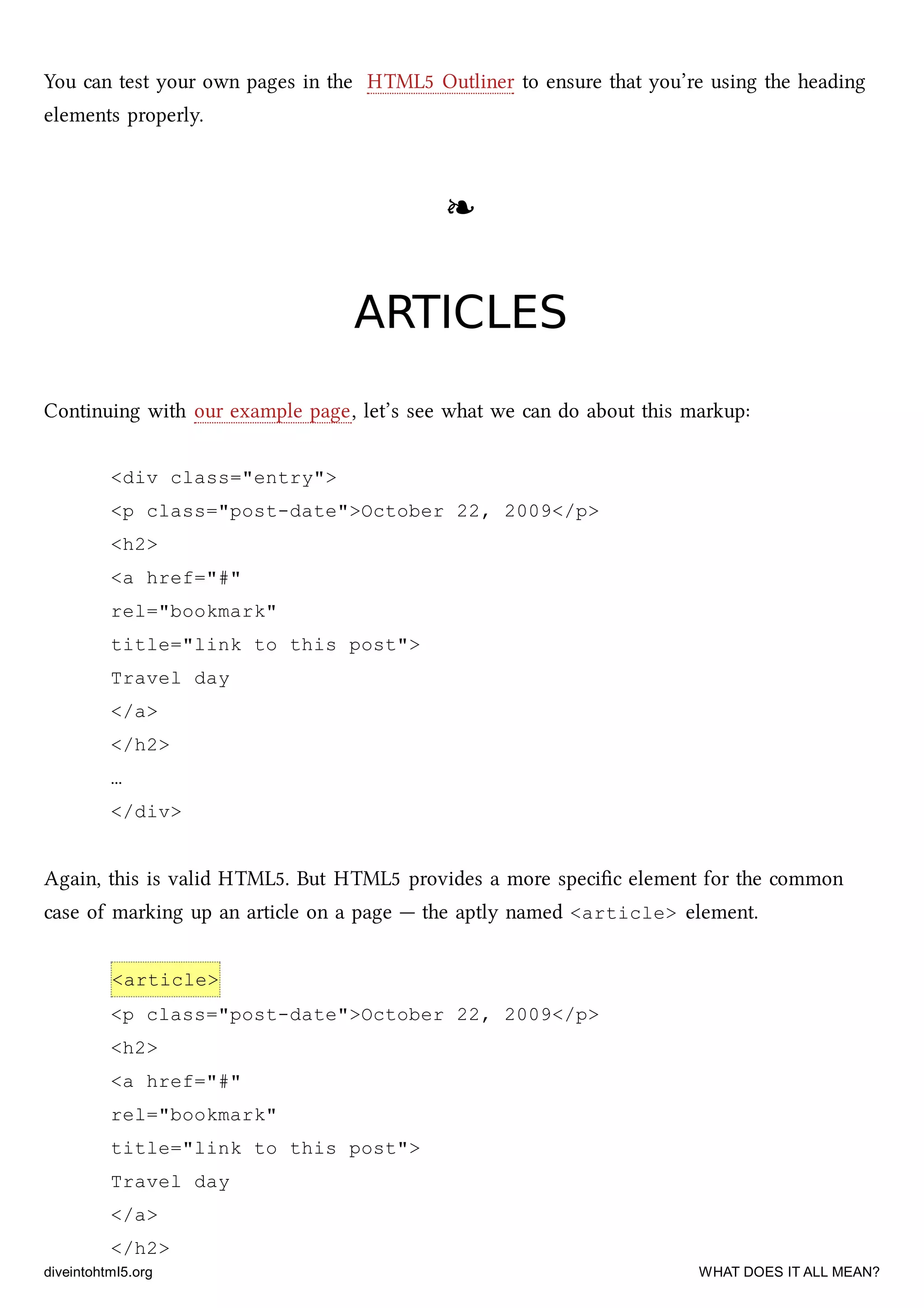 You can test your own pages in the HTML5 Outliner to ensure that you’re using the heading
elements properly.
❧❧
ARTICLESARTICLES
Continuing with our example page, let’s see what we can do about this markup:
<div class="entry">
<p class="post-date">October 22, 2009</p>
<h2>
<a href="#"
rel="bookmark"
title="link to this post">
Travel day
</a>
</h2>
…
</div>
Again, this is valid HTML5. But HTML5 provides a more speciﬁc element for the common
case of marking up an article on a page — the aptly named <article> element.
<article>
<p class="post-date">October 22, 2009</p>
<h2>
<a href="#"
rel="bookmark"
title="link to this post">
Travel day
</a>
</h2>
diveintohtml5.org WHAT DOES IT ALL MEAN?
 