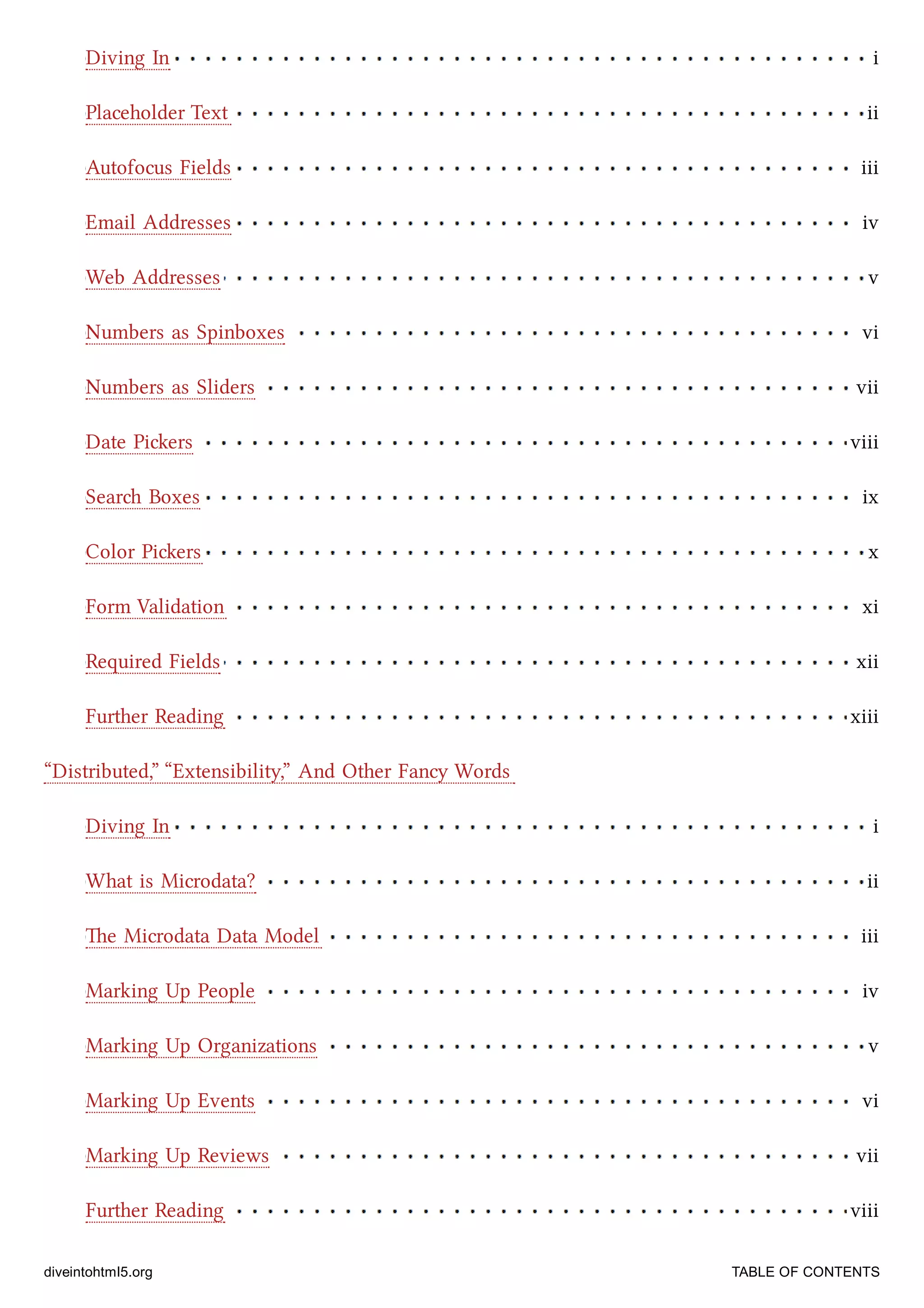 Diving In i
Placeholder Text ii
Autofocus Fields iii
Email Addresses iv
Web Addresses v
Numbers as Spinboxes vi
Numbers as Sliders vii
Date Piers viii
Sear Boxes ix
Color Piers x
Form Validation xi
Required Fields xii
Further Reading xiii
Diving In i
What is Microdata? ii
e Microdata Data Model iii
Marking Up People iv
Marking Up Organizations v
Marking Up Events vi
Marking Up Reviews vii
Further Reading viii
“Distributed,” “Extensibility,” And Other Fancy Words
diveintohtml5.org TABLE OF CONTENTS
 