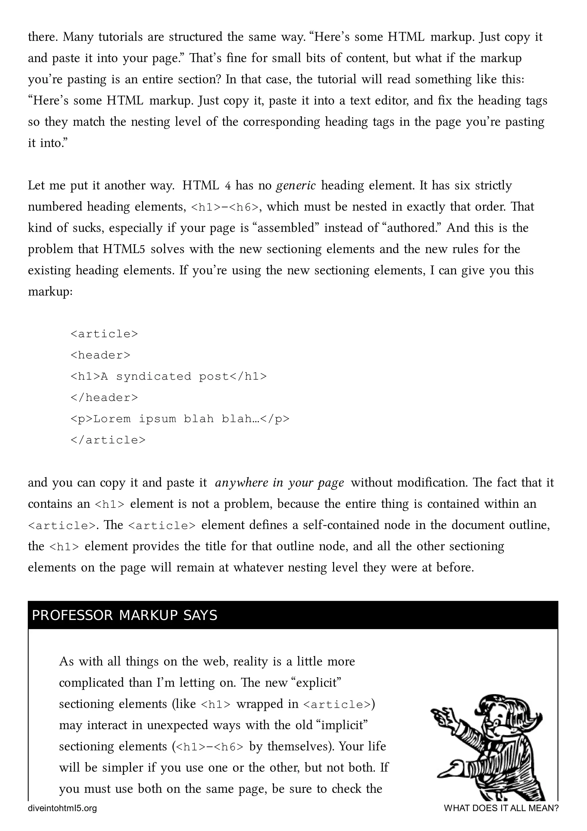 there. Many tutorials are structured the same way. “Here’s some HTML markup. Just copy it
and paste it into your page.” at’s ﬁne for small bits of content, but what if the markup
you’re pasting is an entire section? In that case, the tutorial will read something like this:
“Here’s some HTML markup. Just copy it, paste it into a text editor, and ﬁx the heading tags
so they mat the nesting level of the corresponding heading tags in the page you’re pasting
it into.”
Let me put it another way. HTML 4 has no generic heading element. It has six strictly
numbered heading elements, <h1>–<h6>, whi must be nested in exactly that order. at
kind of sus, especially if your page is “assembled” instead of “authored.” And this is the
problem that HTML5 solves with the new sectioning elements and the new rules for the
existing heading elements. If you’re using the new sectioning elements, I can give you this
markup:
<article>
<header>
<h1>A syndicated post</h1>
</header>
<p>Lorem ipsum blah blah…</p>
</article>
and you can copy it and paste it anywhere in your page without modiﬁcation. e fact that it
contains an <h1> element is not a problem, because the entire thing is contained within an
<article>. e <article> element deﬁnes a self-contained node in the document outline,
the <h1> element provides the title for that outline node, and all the other sectioning
elements on the page will remain at whatever nesting level they were at before.
PROFESSOR MARKUP SAYSPROFESSOR MARKUP SAYS
As with all things on the web, reality is a lile more
complicated than I’m leing on. e new “explicit”
sectioning elements (like <h1> wrapped in <article>)
may interact in unexpected ways with the old “implicit”
sectioning elements (<h1>–<h6> by themselves). Your life
will be simpler if you use one or the other, but not both. If
you must use both on the same page, be sure to e the
diveintohtml5.org WHAT DOES IT ALL MEAN?
 
