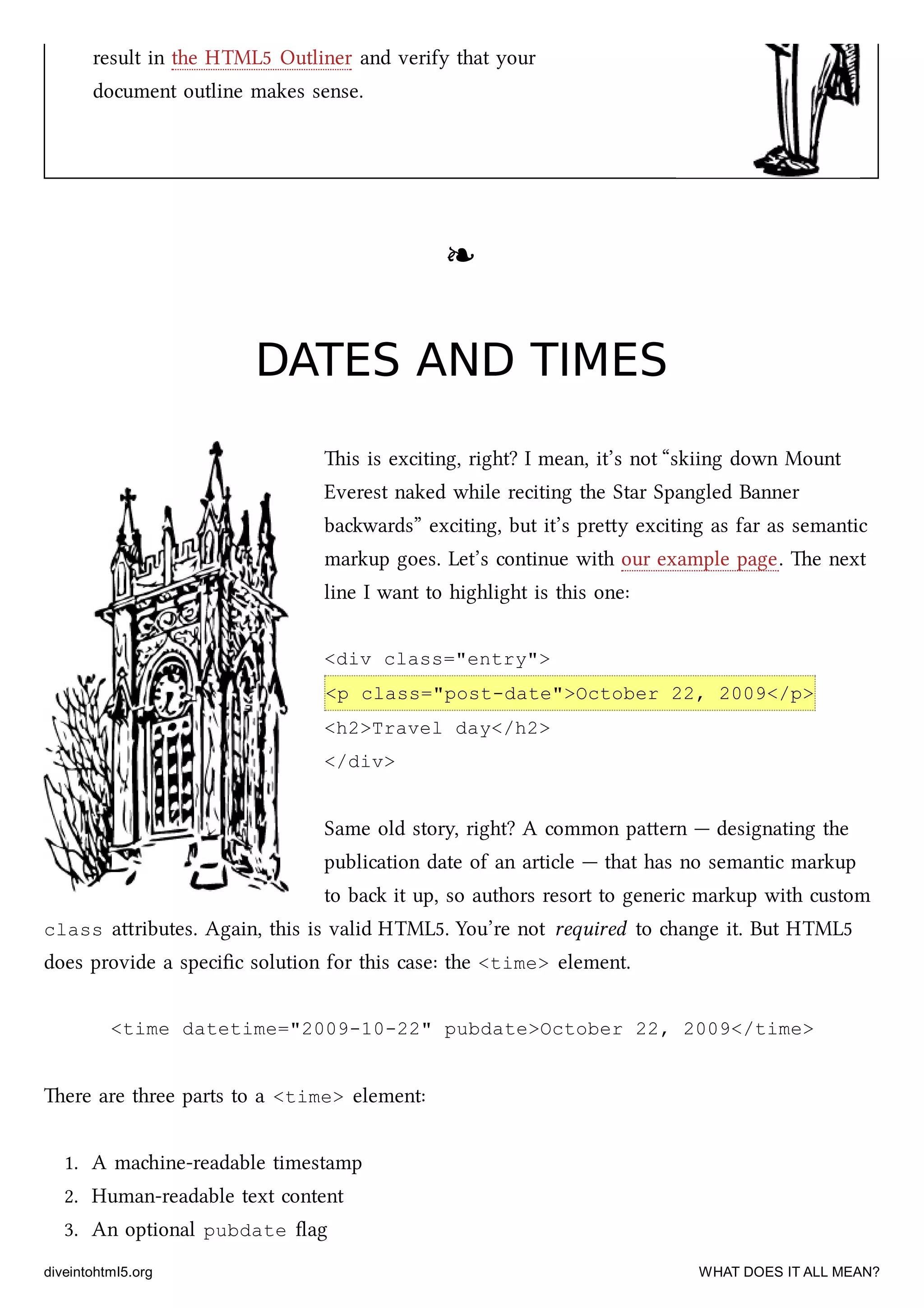 result in the HTML5 Outliner and verify that your
document outline makes sense.
❧❧
DATES AND TIMESDATES AND TIMES
is is exciting, right? I mean, it’s not “skiing down Mount
Everest naked while reciting the Star Spangled Banner
bawards” exciting, but it’s prey exciting as far as semantic
markup goes. Let’s continue with our example page. e next
line I want to highlight is this one:
<div class="entry">
<p class="post-date">October 22, 2009</p>
<h2>Travel day</h2>
</div>
Same old story, right? A common paern — designating the
publication date of an article — that has no semantic markup
to ba it up, so authors resort to generic markup with custom
class aributes. Again, this is valid HTML5. You’re not required to ange it. But HTML5
does provide a speciﬁc solution for this case: the <time> element.
<time datetime="2009-10-22" pubdate>October 22, 2009</time>
ere are three parts to a <time> element:
1. A maine-readable timestamp
2. Human-readable text content
3. An optional pubdate ﬂag
diveintohtml5.org WHAT DOES IT ALL MEAN?
 