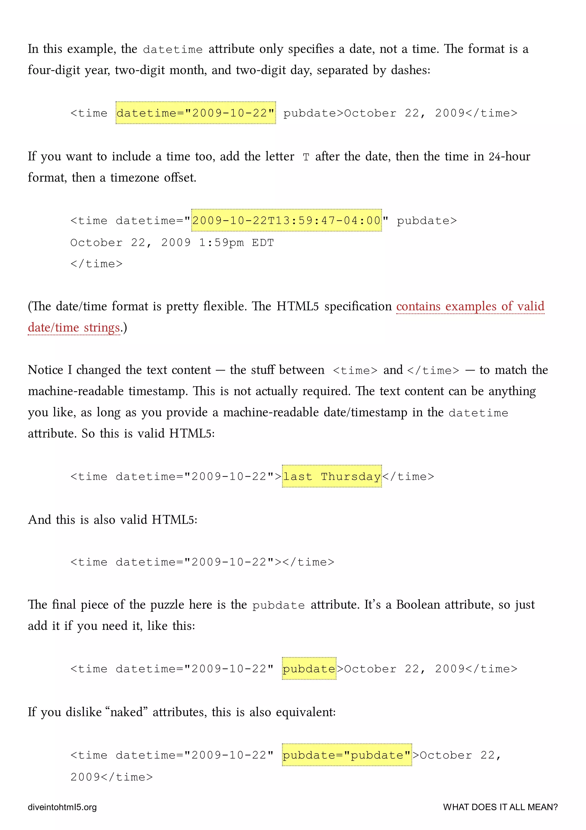 In this example, the datetime aribute only speciﬁes a date, not a time. e format is a
four-digit year, two-digit month, and two-digit day, separated by dashes:
<time datetime="2009-10-22" pubdate>October 22, 2009</time>
If you want to include a time too, add the leer T aer the date, then the time in 24-hour
format, then a timezone oﬀset.
<time datetime="2009-10-22T13:59:47-04:00" pubdate>
October 22, 2009 1:59pm EDT
</time>
(e date/time format is prey ﬂexible. e HTML5 speciﬁcation contains examples of valid
date/time strings.)
Notice I anged the text content — the stuﬀ between <time> and </time> — to mat the
maine-readable timestamp. is is not actually required. e text content can be anything
you like, as long as you provide a maine-readable date/timestamp in the datetime
aribute. So this is valid HTML5:
<time datetime="2009-10-22">last Thursday</time>
And this is also valid HTML5:
<time datetime="2009-10-22"></time>
e ﬁnal piece of the puzzle here is the pubdate aribute. It’s a Boolean aribute, so just
add it if you need it, like this:
<time datetime="2009-10-22" pubdate>October 22, 2009</time>
If you dislike “naked” aributes, this is also equivalent:
<time datetime="2009-10-22" pubdate="pubdate">October 22,
2009</time>
diveintohtml5.org WHAT DOES IT ALL MEAN?
 