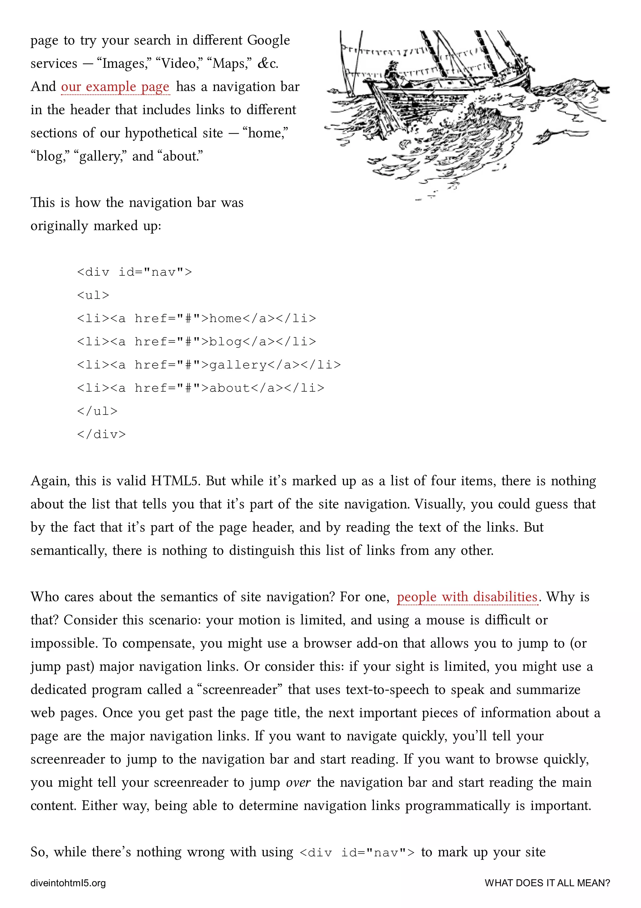 page to try your sear in diﬀerent Google
services — “Images,” “Video,” “Maps,” &c.
And our example page has a navigation bar
in the header that includes links to diﬀerent
sections of our hypothetical site — “home,”
“blog,” “gallery,” and “about.”
is is how the navigation bar was
originally marked up:
<div id="nav">
<ul>
<li><a href="#">home</a></li>
<li><a href="#">blog</a></li>
<li><a href="#">gallery</a></li>
<li><a href="#">about</a></li>
</ul>
</div>
Again, this is valid HTML5. But while it’s marked up as a list of four items, there is nothing
about the list that tells you that it’s part of the site navigation. Visually, you could guess that
by the fact that it’s part of the page header, and by reading the text of the links. But
semantically, there is nothing to distinguish this list of links from any other.
Who cares about the semantics of site navigation? For one, people with disabilities. Why is
that? Consider this scenario: your motion is limited, and using a mouse is diﬃcult or
impossible. To compensate, you might use a browser add-on that allows you to jump to (or
jump past) major navigation links. Or consider this: if your sight is limited, you might use a
dedicated program called a “screenreader” that uses text-to-spee to speak and summarize
web pages. Once you get past the page title, the next important pieces of information about a
page are the major navigation links. If you want to navigate quily, you’ll tell your
screenreader to jump to the navigation bar and start reading. If you want to browse quily,
you might tell your screenreader to jump over the navigation bar and start reading the main
content. Either way, being able to determine navigation links programmatically is important.
So, while there’s nothing wrong with using <div id="nav"> to mark up your site
diveintohtml5.org WHAT DOES IT ALL MEAN?
 
