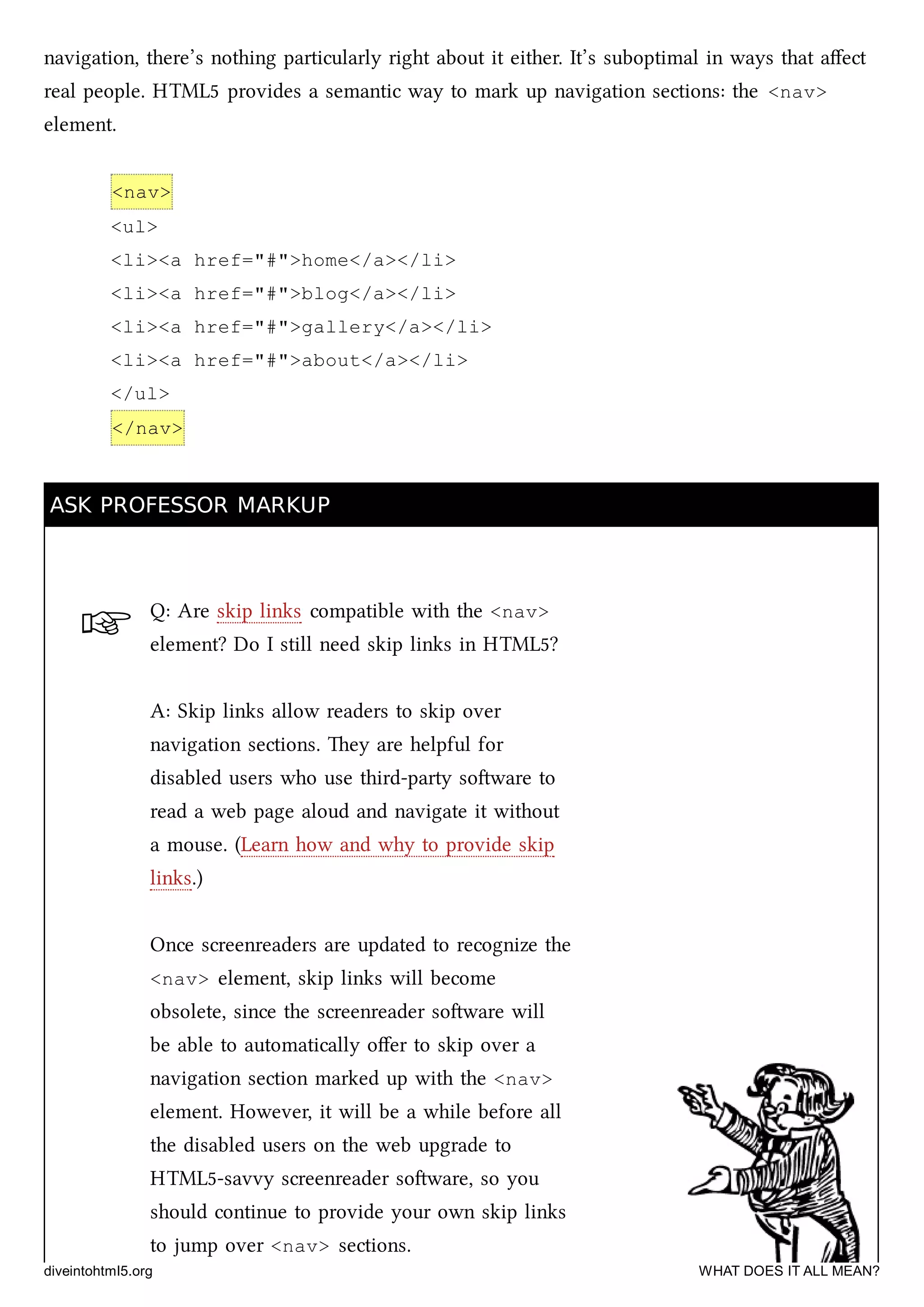 ☞
navigation, there’s nothing particularly right about it either. It’s suboptimal in ways that aﬀect
real people. HTML5 provides a semantic way to mark up navigation sections: the <nav>
element.
<nav>
<ul>
<li><a href="#">home</a></li>
<li><a href="#">blog</a></li>
<li><a href="#">gallery</a></li>
<li><a href="#">about</a></li>
</ul>
</nav>
ASK PROFESSOR MARKUPASK PROFESSOR MARKUP
Q: Are skip links compatible with the <nav>
element? Do I still need skip links in HTML5?
A: Skip links allow readers to skip over
navigation sections. ey are helpful for
disabled users who use third-party soware to
read a web page aloud and navigate it without
a mouse. (Learn how and why to provide skip
links.)
Once screenreaders are updated to recognize the
<nav> element, skip links will become
obsolete, since the screenreader soware will
be able to automatically oﬀer to skip over a
navigation section marked up with the <nav>
element. However, it will be a while before all
the disabled users on the web upgrade to
HTML5-savvy screenreader soware, so you
should continue to provide your own skip links
to jump over <nav> sections.
diveintohtml5.org WHAT DOES IT ALL MEAN?
 