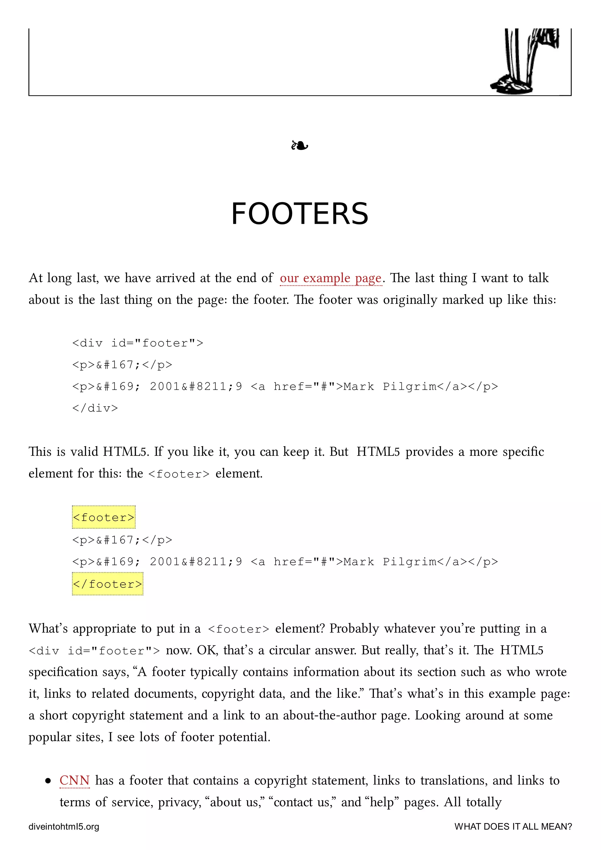 ❧❧
FOOTERSFOOTERS
At long last, we have arrived at the end of our example page. e last thing I want to talk
about is the last thing on the page: the footer. e footer was originally marked up like this:
<div id="footer">
<p>&#167;</p>
<p>&#169; 2001&#8211;9 <a href="#">Mark Pilgrim</a></p>
</div>
is is valid HTML5. If you like it, you can keep it. But HTML5 provides a more speciﬁc
element for this: the <footer> element.
<footer>
<p>&#167;</p>
<p>&#169; 2001&#8211;9 <a href="#">Mark Pilgrim</a></p>
</footer>
What’s appropriate to put in a <footer> element? Probably whatever you’re puing in a
<div id="footer"> now. OK, that’s a circular answer. But really, that’s it. e HTML5
speciﬁcation says, “A footer typically contains information about its section su as who wrote
it, links to related documents, copyright data, and the like.” at’s what’s in this example page:
a short copyright statement and a link to an about-the-author page. Looking around at some
popular sites, I see lots of footer potential.
CNN has a footer that contains a copyright statement, links to translations, and links to
terms of service, privacy, “about us,” “contact us,” and “help” pages. All totally
diveintohtml5.org WHAT DOES IT ALL MEAN?
 