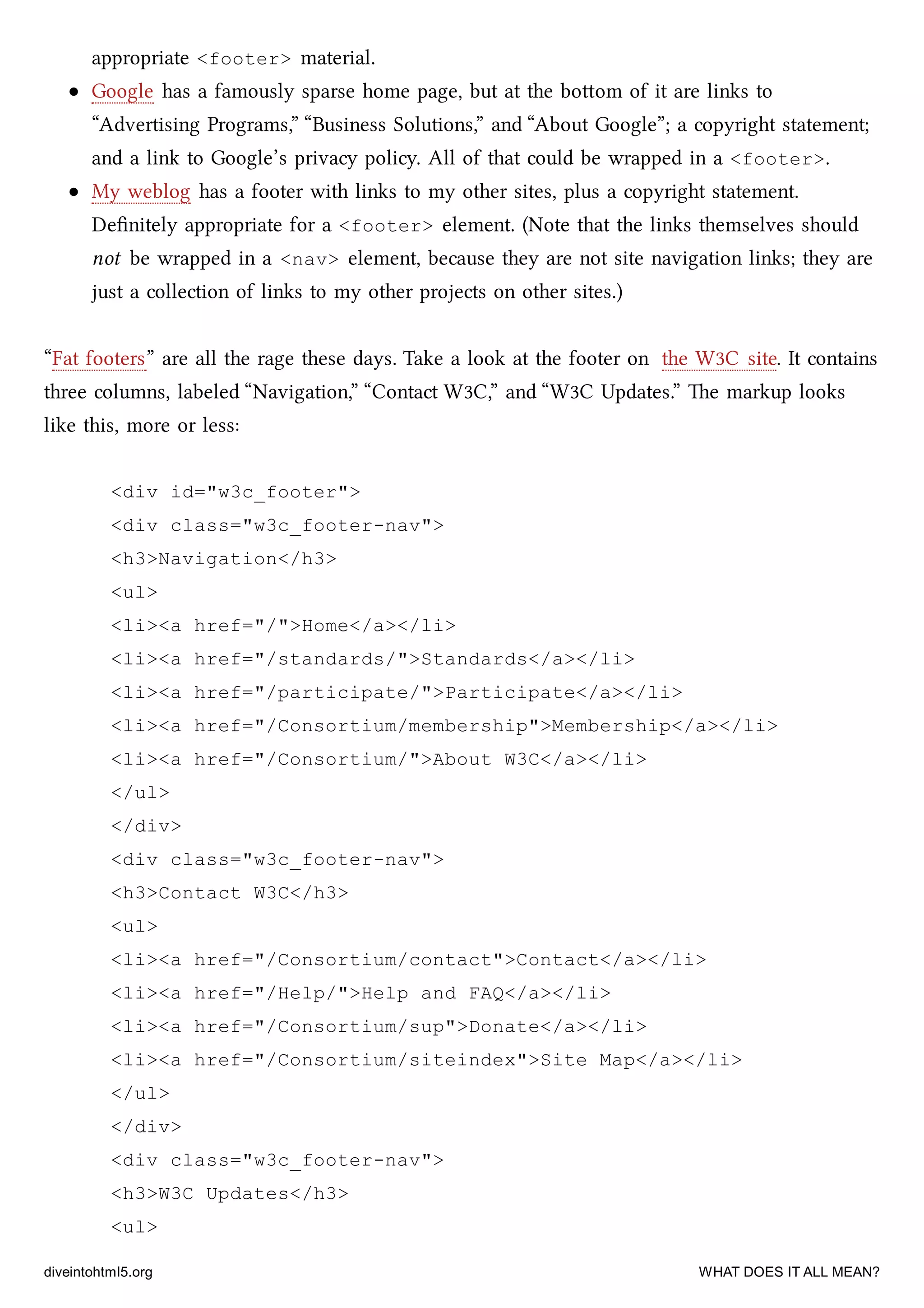 appropriate <footer> material.
Google has a famously sparse home page, but at the boom of it are links to
“Advertising Programs,” “Business Solutions,” and “About Google”; a copyright statement;
and a link to Google’s privacy policy. All of that could be wrapped in a <footer>.
My weblog has a footer with links to my other sites, plus a copyright statement.
Deﬁnitely appropriate for a <footer> element. (Note that the links themselves should
not be wrapped in a <nav> element, because they are not site navigation links; they are
just a collection of links to my other projects on other sites.)
“Fat footers” are all the rage these days. Take a look at the footer on the W3C site. It contains
three columns, labeled “Navigation,” “Contact W3C,” and “W3C Updates.” e markup looks
like this, more or less:
<div id="w3c_footer">
<div class="w3c_footer-nav">
<h3>Navigation</h3>
<ul>
<li><a href="/">Home</a></li>
<li><a href="/standards/">Standards</a></li>
<li><a href="/participate/">Participate</a></li>
<li><a href="/Consortium/membership">Membership</a></li>
<li><a href="/Consortium/">About W3C</a></li>
</ul>
</div>
<div class="w3c_footer-nav">
<h3>Contact W3C</h3>
<ul>
<li><a href="/Consortium/contact">Contact</a></li>
<li><a href="/Help/">Help and FAQ</a></li>
<li><a href="/Consortium/sup">Donate</a></li>
<li><a href="/Consortium/siteindex">Site Map</a></li>
</ul>
</div>
<div class="w3c_footer-nav">
<h3>W3C Updates</h3>
<ul>
diveintohtml5.org WHAT DOES IT ALL MEAN?
 