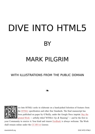 DIVE INTO HTML5DIVE INTO HTML5
BYBY
MARK PILGRIMMARK PILGRIM
WITH ILLUSTRATIONS FROM THE PUBLIC DOMAINWITH ILLUSTRATIONS FROM THE PUBLIC DOMAIN
❧❧
ive Into HTML5 seeks to elaborate on a hand-pied Selection of features from
the HTML5 speciﬁcation and other ﬁne Standards. e ﬁnal manuscript has
been published on paper by O’Reilly, under the Google Press imprint. Buy the
printed Work — artfully titled “HTML5: Up & Running” — and be the ﬁrst in
your Community to receive it. Your kind and sincere Feedba is always welcome. e Work
shall remain online under the CC-BY-3.0 License.
diveintohtml5.org DIVE INTO HTML5
 