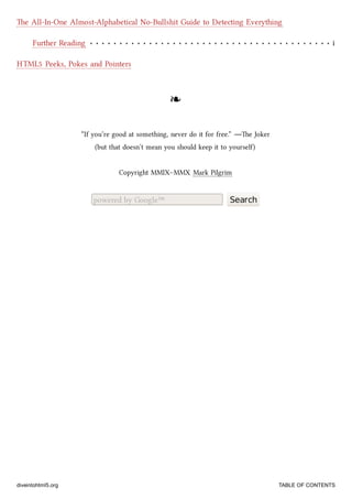 Further Reading i
e All-In-One Almost-Alphabetical No-Bullshit Guide to Detecting Everything
HTML5 Peeks, Pokes and Pointers
❧❧
“If you’re good at something, never do it for free.” —e Joker
(but that doesn’t mean you should keep it to yourself)
Copyright MMIX–MMX Mark Pilgrim
powered by Google™ Search
diveintohtml5.org TABLE OF CONTENTS
 