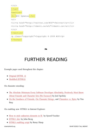 </ul>
</nav>
<section>
<h1>W3C Updates</h1>
<ul>
<li><a href="http://twitter.com/W3C">Twitter</a></li>
<li><a href="http://identi.ca/w3c">Identi.ca</a></li>
</ul>
</section>
<p class="copyright">Copyright © 2009 W3C</p>
</footer>
❧❧
FURTHER READINGFURTHER READING
Example pages used throughout this apter:
Original (HTML 4)
Modiﬁed (HTML5)
On aracter encoding:
e Absolute Minimum Every Soware Developer Absolutely, Positively Must Know
About Unicode and Character Sets (No Excuses!) by Joel Spolsky
On the Goodness of Unicode, On Character Strings, and Characters vs. Bytes by Tim
Bray
On enabling new HTML5 in Internet Explorer:
How to style unknown elements in IE by Sjoerd Visser
HTML5 shiv by John Resig
HTML5 enabling script by Remy Sharp
diveintohtml5.org WHAT DOES IT ALL MEAN?
 