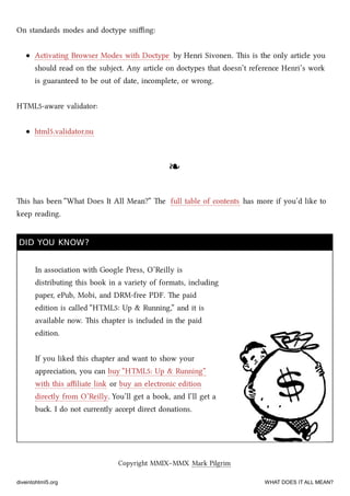 On standards modes and doctype sniﬃng:
Activating Browser Modes with Doctype by Henri Sivonen. is is the only article you
should read on the subject. Any article on doctypes that doesn’t reference Henri’s work
is guaranteed to be out of date, incomplete, or wrong.
HTML5-aware validator:
html5.validator.nu
❧❧
is has been “What Does It All Mean?” e full table of contents has more if you’d like to
keep reading.
DID YOU KNOW?DID YOU KNOW?
In association with Google Press, O’Reilly is
distributing this book in a variety of formats, including
paper, ePub, Mobi, and DRM-free PDF. e paid
edition is called “HTML5: Up & Running,” and it is
available now. is apter is included in the paid
edition.
If you liked this apter and want to show your
appreciation, you can buy “HTML5: Up & Running”
with this aﬃliate link or buy an electronic edition
directly from O’Reilly. You’ll get a book, and I’ll get a
bu. I do not currently accept direct donations.
Copyright MMIX–MMX Mark Pilgrim
diveintohtml5.org WHAT DOES IT ALL MEAN?
 