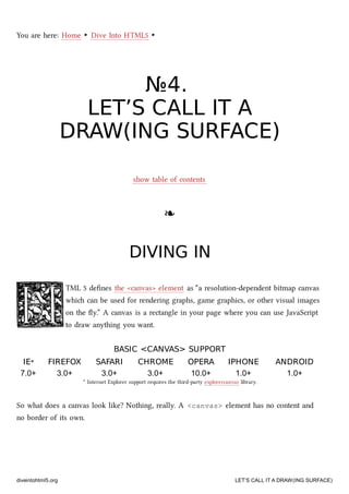 You are here: Home ‣ Dive Into HTML5 ‣
№№44..
LET’S CALL IT ALET’S CALL IT A
DRAW(ING SURFACE)DRAW(ING SURFACE)
show table of contents
❧❧
DIVING INDIVING IN
TML 5 deﬁnes the <canvas> element as “a resolution-dependent bitmap canvas
whi can be used for rendering graphs, game graphics, or other visual images
on the ﬂy.” A canvas is a rectangle in your page where you can use JavaScript
to draw anything you want.
BASIC <CANVAS> SUPPORTBASIC <CANVAS> SUPPORT
IEIE** FIREFOXFIREFOX SAFARISAFARI CHROMECHROME OPERAOPERA IPHONEIPHONE ANDROIDANDROID
7.0+ 3.0+ 3.0+ 3.0+ 10.0+ 1.0+ 1.0+
* Internet Explorer support requires the third-party explorercanvas library.
So what does a canvas look like? Nothing, really. A <canvas> element has no content and
no border of its own.
diveintohtml5.org LET’S CALL IT A DRAW(ING SURFACE)
 