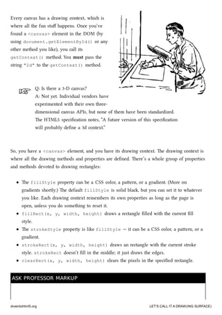 ☞
☞
Every canvas has a drawing context, whi is
where all the fun stuﬀ happens. Once you’ve
found a <canvas> element in the DOM (by
using document.getElementById() or any
other method you like), you call its
getContext() method. You must pass the
string "2d" to the getContext() method.
Q: Is there a 3-D canvas?
A: Not yet. Individual vendors have
experimented with their own three-
dimensional canvas APIs, but none of them have been standardized.
e HTML5 speciﬁcation notes, “A future version of this speciﬁcation
will probably deﬁne a 3d context.”
So, you have a <canvas> element, and you have its drawing context. e drawing context is
where all the drawing methods and properties are deﬁned. ere’s a whole group of properties
and methods devoted to drawing rectangles:
e fillStyle property can be a CSS color, a paern, or a gradient. (More on
gradients shortly.) e default fillStyle is solid bla, but you can set it to whatever
you like. Ea drawing context remembers its own properties as long as the page is
open, unless you do something to reset it.
fillRect(x, y, width, height) draws a rectangle ﬁlled with the current ﬁll
style.
e strokeStyle property is like fillStyle — it can be a CSS color, a paern, or a
gradient.
strokeRect(x, y, width, height) draws an rectangle with the current stroke
style. strokeRect doesn’t ﬁll in the middle; it just draws the edges.
clearRect(x, y, width, height) clears the pixels in the speciﬁed rectangle.
ASK PROFESSOR MARKUPASK PROFESSOR MARKUP
diveintohtml5.org LET’S CALL IT A DRAW(ING SURFACE)
 