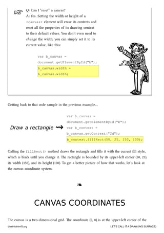 ☞
Draw a rectangleDraw a rectangle ⇝⇝
Q: Can I “reset” a canvas?
A: Yes. Seing the width or height of a
<canvas> element will erase its contents and
reset all the properties of its drawing context
to their default values. You don’t even need to
ange the width; you can simply set it to its
current value, like this:
var b_canvas =
document.getElementById("b");
b_canvas.width =
b_canvas.width;
Geing ba to that code sample in the previous example…
var b_canvas =
document.getElementById("b");
var b_context =
b_canvas.getContext("2d");
b_context.fillRect(50, 25, 150, 100);
Calling the fillRect() method draws the rectangle and ﬁlls it with the current ﬁll style,
whi is bla until you ange it. e rectangle is bounded by its upper-le corner (50, 25),
its width (150), and its height (100). To get a beer picture of how that works, let’s look at
the canvas coordinate system.
❧❧
CANVAS COORDINATESCANVAS COORDINATES
e canvas is a two-dimensional grid. e coordinate (0, 0) is at the upper-le corner of the
diveintohtml5.org LET’S CALL IT A DRAW(ING SURFACE)
 