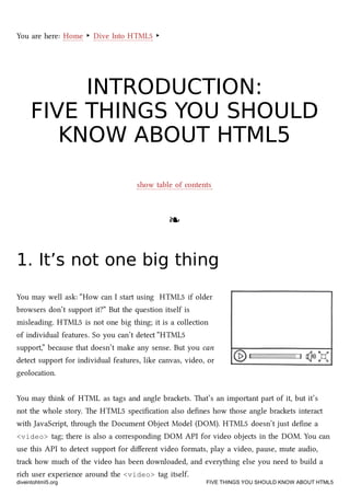 You are here: Home ‣ Dive Into HTML5 ‣
INTRODUCTION:INTRODUCTION:
FIVE THINGS YOU SHOULDFIVE THINGS YOU SHOULD
KNOW ABOUT HTML5KNOW ABOUT HTML5
show table of contents
❧❧
1. It’s not one big thing1. It’s not one big thing
You may well ask: “How can I start using HTML5 if older
browsers don’t support it?” But the question itself is
misleading. HTML5 is not one big thing; it is a collection
of individual features. So you can’t detect “HTML5
support,” because that doesn’t make any sense. But you can
detect support for individual features, like canvas, video, or
geolocation.
You may think of HTML as tags and angle braets. at’s an important part of it, but it’s
not the whole story. e HTML5 speciﬁcation also deﬁnes how those angle braets interact
with JavaScript, through the Document Object Model (DOM). HTML5 doesn’t just deﬁne a
<video> tag; there is also a corresponding DOM API for video objects in the DOM. You can
use this API to detect support for diﬀerent video formats, play a video, pause, mute audio,
tra how mu of the video has been downloaded, and everything else you need to build a
ri user experience around the <video> tag itself.
diveintohtml5.org FIVE THINGS YOU SHOULD KNOW ABOUT HTML5
 