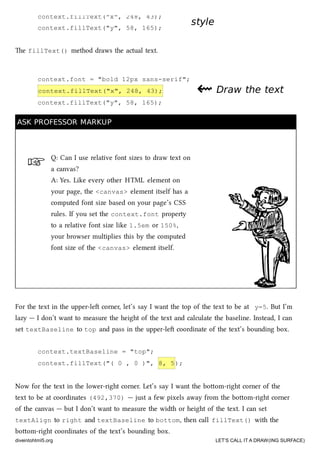 ☞
context.fillText("x", 248, 43);
context.fillText("y", 58, 165);
context.font = "bold 12px sans-serif";
context.fillText("x", 248, 43);
context.fillText("y", 58, 165);
stylestyle
e fillText() method draws the actual text.
⇜⇜ Draw the textDraw the text
ASK PROFESSOR MARKUPASK PROFESSOR MARKUP
Q: Can I use relative font sizes to draw text on
a canvas?
A: Yes. Like every other HTML element on
your page, the <canvas> element itself has a
computed font size based on your page’s CSS
rules. If you set the context.font property
to a relative font size like 1.5em or 150%,
your browser multiplies this by the computed
font size of the <canvas> element itself.
For the text in the upper-le corner, let’s say I want the top of the text to be at y=5. But I’m
lazy — I don’t want to measure the height of the text and calculate the baseline. Instead, I can
set textBaseline to top and pass in the upper-le coordinate of the text’s bounding box.
context.textBaseline = "top";
context.fillText("( 0 , 0 )", 8, 5);
Now for the text in the lower-right corner. Let’s say I want the boom-right corner of the
text to be at coordinates (492,370) — just a few pixels away from the boom-right corner
of the canvas — but I don’t want to measure the width or height of the text. I can set
textAlign to right and textBaseline to bottom, then call fillText() with the
boom-right coordinates of the text’s bounding box.
diveintohtml5.org LET’S CALL IT A DRAW(ING SURFACE)
 