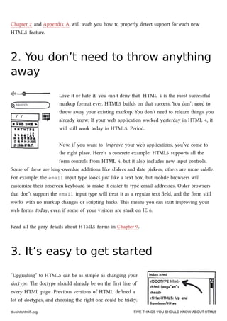 Chapter 2 and Appendix A will tea you how to properly detect support for ea new
HTML5 feature.
2. You don’t need to throw anything2. You don’t need to throw anything
awayaway
Love it or hate it, you can’t deny that HTML 4 is the most successful
markup format ever. HTML5 builds on that success. You don’t need to
throw away your existing markup. You don’t need to relearn things you
already know. If your web application worked yesterday in HTML 4, it
will still work today in HTML5. Period.
Now, if you want to improve your web applications, you’ve come to
the right place. Here’s a concrete example: HTML5 supports all the
form controls from HTML 4, but it also includes new input controls.
Some of these are long-overdue additions like sliders and date piers; others are more subtle.
For example, the email input type looks just like a text box, but mobile browsers will
customize their onscreen keyboard to make it easier to type email addresses. Older browsers
that don’t support the email input type will treat it as a regular text ﬁeld, and the form still
works with no markup anges or scripting has. is means you can start improving your
web forms today, even if some of your visitors are stu on IE 6.
Read all the gory details about HTML5 forms in Chapter 9.
3. It’s easy to get started3. It’s easy to get started
“Upgrading” to HTML5 can be as simple as anging your
doctype. e doctype should already be on the ﬁrst line of
every HTML page. Previous versions of HTML deﬁned a
lot of doctypes, and oosing the right one could be triy.
diveintohtml5.org FIVE THINGS YOU SHOULD KNOW ABOUT HTML5
 