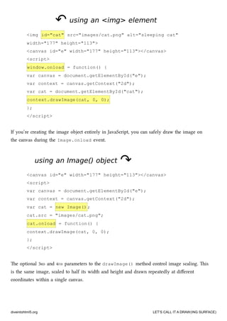 ↶↶ using an <img> elementusing an <img> element
<img id="cat" src="images/cat.png" alt="sleeping cat"
width="177" height="113">
<canvas id="e" width="177" height="113"></canvas>
<script>
window.onload = function() {
var canvas = document.getElementById("e");
var context = canvas.getContext("2d");
var cat = document.getElementById("cat");
context.drawImage(cat, 0, 0);
};
</script>
If you’re creating the image object entirely in JavaScript, you can safely draw the image on
the canvas during the Image.onload event.
using an Image() objectusing an Image() object ↷↷
<canvas id="e" width="177" height="113"></canvas>
<script>
var canvas = document.getElementById("e");
var context = canvas.getContext("2d");
var cat = new Image() ;
cat.src = "images/cat.png";
cat.onload = function() {
context.drawImage(cat, 0, 0);
};
</script>
e optional 3RD and 4TH parameters to the drawImage() method control image scaling. is
is the same image, scaled to half its width and height and drawn repeatedly at diﬀerent
coordinates within a single canvas.
diveintohtml5.org LET’S CALL IT A DRAW(ING SURFACE)
 