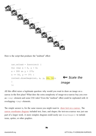 cat.onload = function() {
for (var x = 0, y = 0;
x < 500 && y < 375;
x += 50, y += 37) {
context.drawImage(cat, x, y, 88, 56);
}
};
Here is the script that produces the “multicat” eﬀect:
⇜⇜ Scale theScale the
imageimage
All this eﬀort raises a legitimate question: why would you want to draw an image on a
canvas in the ﬁrst place? What does the extra complexity of image-on-a-canvas buy you over
an <img> element and some CSS rules? Even the “multicat” eﬀect could be replicated with 10
overlapping <img> elements.
e simple answer is, for the same reason you might want to draw text on a canvas . e
canvas coordinates diagram included text, lines, and shapes; the text-on-a-canvas was just one
part of a larger work. A more complex diagram could easily use drawImage() to include
icons, sprites, or other graphics.
❧❧
diveintohtml5.org LET’S CALL IT A DRAW(ING SURFACE)
 