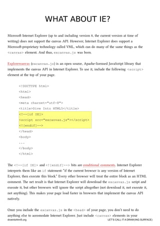 WHAT ABOUT IE?WHAT ABOUT IE?
Microso Internet Explorer (up to and including version 8, the current version at time of
writing) does not support the canvas API. However, Internet Explorer does support a
Microso-proprietary tenology called VML, whi can do many of the same things as the
<canvas> element. And thus, excanvas.js was born.
Explorercanvas (excanvas.js) is an open source, Apae-licensed JavaScript library that
implements the canvas API in Internet Explorer. To use it, include the following <script>
element at the top of your page.
<!DOCTYPE html>
<html>
<head>
<meta charset="utf-8">
<title>Dive Into HTML5</title>
<!--[if IE]>
<script src="excanvas.js"></script>
<![endif]-->
</head>
<body>
...
</body>
</html>
e <!--[if IE]> and <![endif]--> bits are conditional comments. Internet Explorer
interprets them like an if statement: “if the current browser is any version of Internet
Explorer, then execute this blo.” Every other browser will treat the entire blo as an HTML
comment. e net result is that Internet Explorer will download the excanvas.js script and
execute it, but other browsers will ignore the script altogether (not download it, not execute it,
not anything). is makes your page load faster in browsers that implement the canvas API
natively.
Once you include the excanvas.js in the <head> of your page, you don’t need to do
anything else to accomodate Internet Explorer. Just include <canvas> elements in your
diveintohtml5.org LET’S CALL IT A DRAW(ING SURFACE)
 
